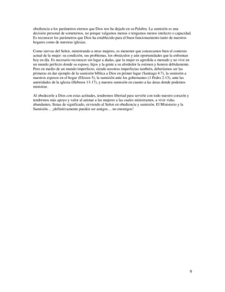 obediencia a los parámetros eternos que Dios nos ha dejado en su Palabra. La sumisión es una
decisión personal de someternos, no porque valgamos menos o tengamos menos intelecto o capacidad.
Es reconocer los parámetros que Dios ha establecido para el buen funcionamiento tanto de nuestros
hogares como de nuestras iglesias.

Como siervas del Señor, ministrando a otras mujeres, es menester que conozcamos bien el contexto
actual de la mujer: su condición, sus problemas, los obstáculos y aún oportunidades que la enfrentan
hoy en día. Es necesario reconocer sin lugar a dudas, que la mujer es agredida a menudo y no vive en
un mundo perfecto donde su esposo, hijos y la gente a su alrededor la estimen y honren debidamente.
Pero en medio de un mundo imperfecto, siendo nosotras imperfectas también, deberíamos ser las
primeras en dar ejemplo de la sumisión bíblica a Dios en primer lugar (Santiago 4:7), la sumisión a
nuestros esposos en el hogar (Efesios 5), la sumisión ante los gobernantes (1 Pedro 2:13), ante las
autoridades de la iglesia (Hebreos 13-17), y nuestra sumisión en cuanto a las áreas donde podemos
ministrar.

Al obedecerle a Dios con estas actitudes, tendremos libertad para servirle con todo nuestro corazón y
tendremos más apoyo y valor al animar a las mujeres a las cuales ministramos, a vivir vidas
abundantes, llenas de significado, sirviendo al Señor en obediencia y sumisión. El Ministerio y la
Sumisión… ¡definitivamente pueden ser amigos… no enemigos!




                                                                                                        9
 