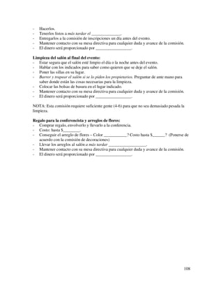 -   Hacerlos.
-   Tenerlos listos a más tardar el ______________.
-   Entregarlos a la comisión de inscripciones un día antes del evento.
-   Mantener contacto con su mesa directiva para cualquier duda y avance de la comisión.
-   El dinero será proporcionado por _________________.

Limpieza del salón al final del evento:
- Estar segura que el salón esté limpio el día o la noche antes del evento.
- Hablar con los indicados para saber como quieren que se deje el salón.
- Poner las sillas en su lugar.
- Barrer y trapear el salón si se lo piden los propietarios. Preguntar de ante mano para
   saber donde están las cosas necesarias para la limpieza.
- Colocar las bolsas de basura en el lugar indicado.
- Mantener contacto con su mesa directiva para cualquier duda y avance de la comisión.
- El dinero será proporcionado por _________________.

NOTA: Esta comisión requiere suficiente gente (4-6) para que no sea demasiado pesada la
limpieza.

Regalo para la conferencista y arreglos de flores:
- Comprar regalo, envolverlo y llevarlo a la conferencia.
- Costo: hasta $________.
- Conseguir el arreglo de flores – Color ___________? Costo hasta $______? (Ponerse de
   acuerdo con la comisión de decoraciones)
- Llevar los arreglos al salón a más tardar __________________.
- Mantener contacto con su mesa directiva para cualquier duda y avance de la comisión.
- El dinero será proporcionado por _________________.




                                                                                       108
 