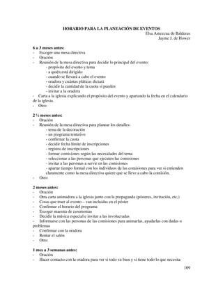 HORARIO PARA LA PLANEACIÓN DE EVENTOS
                                                  Elsa Amezcua de Balderas
                                                         Jayme J. de Hower

6 a 3 meses antes:
- Escoger una mesa directiva
- Oración
- Reunión de la mesa directiva para decidir lo principal del evento:
         - propósito del evento y tema
         - a quién está dirigido
         - cuando se llevará a cabo el evento
         - oradora y cuántas pláticas dictará
         - decidir la cantidad de la cuota si pueden
         - invitar a la oradora
- Carta a la iglesia explicando el propósito del evento y apartando la fecha en el calendario
de la iglesia.
- Otro:

2 ½ meses antes:
- Oración
- Reunión de la mesa directiva para planear los detalles:
      - tema de la decoración
      - un programa tentativo
      - confirmar la cuota
      - decidir fecha límite de inscripciones
      - registro de inscripciones
      - formar comisiones según las necesidades del tema
      - seleccionar a las personas que ejecuten las comisiones
      - invitar a las personas a servir en las comisiones
      - apartar tiempo formal con los individuos de las comisiones para ver si entienden
      claramente como la mesa directiva quiere que se lleve a cabo la comisión.
- Otro:

2 meses antes:
- Oración
- Otra carta animadora a la iglesia junto con la propaganda (pósteres, invitación, etc.)
- Cosas que traer al evento – van incluidas en el póster
- Confirmar el horario del programa
- Escoger maestra de ceremonias
- Decidir la música especial e invitar a las involucradas
- Informarse con las personas de las comisiones para animarlas, ayudarlas con dudas o
problemas
- Confirmar con la oradora
- Rentar el salón
- Otro:

1 mes a 3 semanas antes:
- Oración
- Hacer contacto con la oradora para ver si todo va bien y si tiene todo lo que necesita
                                                                                           109
 
