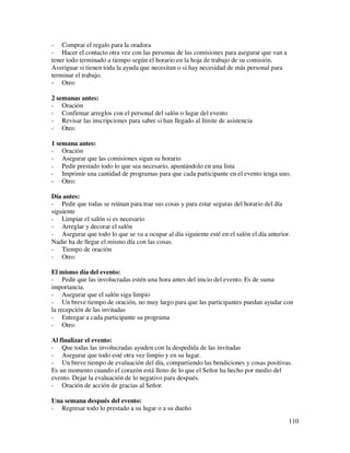 - Comprar el regalo para la oradora
- Hacer el contacto otra vez con las personas de las comisiones para asegurar que van a
tener todo terminado a tiempo según el horario en la hoja de trabajo de su comisión.
Averiguar si tienen toda la ayuda que necesitan o si hay necesidad de más personal para
terminar el trabajo.
- Otro:

2 semanas antes:
- Oración
- Confirmar arreglos con el personal del salón o lugar del evento
- Revisar las inscripciones para saber si han llegado al límite de asistencia
- Otro:

1 semana antes:
- Oración
- Asegurar que las comisiones sigan su horario
- Pedir prestado todo lo que sea necesario, apuntándolo en una lista
- Imprimir una cantidad de programas para que cada participante en el evento tenga uno.
- Otro:

Día antes:
- Pedir que todas se reúnan para trae sus cosas y para estar seguras del horario del día
siguiente
- Limpiar el salón si es necesario
- Arreglar y decorar el salón
- Asegurar que todo lo que se va a ocupar al día siguiente esté en el salón el día anterior.
Nadie ha de llegar el mismo día con las cosas.
- Tiempo de oración
- Otro:

El mismo día del evento:
- Pedir que las involucradas estén una hora antes del inicio del evento. Es de suma
importancia.
- Asegurar que el salón siga limpio
- Un breve tiempo de oración, no muy largo para que las participantes puedan ayudar con
la recepción de las invitadas
- Entregar a cada participante su programa
- Otro:

Al finalizar el evento:
- Que todas las involucradas ayuden con la despedida de las invitadas
- Asegurar que todo esté otra vez limpio y en su lugar.
- Un breve tiempo de evaluación del día, compartiendo las bendiciones y cosas positivas.
Es un momento cuando el corazón está lleno de lo que el Señor ha hecho por medio del
evento. Dejar la evaluación de lo negativo para después.
- Oración de acción de gracias al Señor.

Una semana después del evento:
- Regresar todo lo prestado a su lugar o a su dueño
                                                                                           110
 
