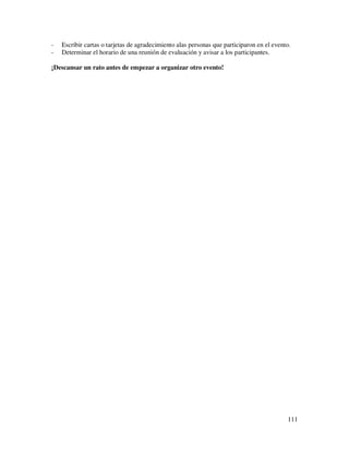 -   Escribir cartas o tarjetas de agradecimiento alas personas que participaron en el evento.
-   Determinar el horario de una reunión de evaluación y avisar a los participantes.

¡Descansar un rato antes de empezar a organizar otro evento!




                                                                                           111
 