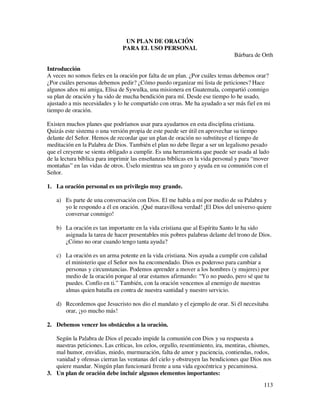 UN PLAN DE ORACIÓN
                                PARA EL USO PERSONAL
                                                                                Bárbara de Orth

Introducción
A veces no somos fieles en la oración por falta de un plan. ¿Por cuáles temas debemos orar?
¿Por cuáles personas debemos pedir? ¿Cómo puedo organizar mi lista de peticiones? Hace
algunos años mi amiga, Elisa de Sywulka, una misionera en Guatemala, compartió conmigo
su plan de oración y ha sido de mucha bendición para mí. Desde ese tiempo lo he usado,
ajustado a mis necesidades y lo he compartido con otras. Me ha ayudado a ser más fiel en mi
tiempo de oración.

Existen muchos planes que podríamos usar para ayudarnos en esta disciplina cristiana.
Quizás este sistema o una versión propia de este puede ser útil en aprovechar su tiempo
delante del Señor. Hemos de recordar que un plan de oración no substituye el tiempo de
meditación en la Palabra de Dios. También el plan no debe llegar a ser un legalismo pesado
que el creyente se sienta obligado a cumplir. Es una herramienta que puede ser usada al lado
de la lectura bíblica para imprimir las enseñanzas bíblicas en la vida personal y para “mover
montañas” en las vidas de otros. Úselo mientras sea un gozo y ayuda en su comunión con el
Señor.

1. La oración personal es un privilegio muy grande.

    a) Es parte de una conversación con Dios. El me habla a mí por medio de su Palabra y
       yo le respondo a él en oración. ¡Qué maravillosa verdad! ¡El Dios del universo quiere
       conversar conmigo!

    b) La oración es tan importante en la vida cristiana que al Espíritu Santo le ha sido
       asignada la tarea de hacer presentables mis pobres palabras delante del trono de Dios.
       ¿Cómo no orar cuando tengo tanta ayuda?

    c) La oración es un arma potente en la vida cristiana. Nos ayuda a cumplir con calidad
       el ministerio que el Señor nos ha encomendado. Dios es poderoso para cambiar a
       personas y circunstancias. Podemos aprender a mover a los hombres (y mujeres) por
       medio de la oración porque al orar estamos afirmando: “Yo no puedo, pero sé que tu
       puedes. Confío en ti.” También, con la oración vencemos al enemigo de nuestras
       almas quien batalla en contra de nuestra santidad y nuestro servicio.

    d) Recordemos que Jesucristo nos dio el mandato y el ejemplo de orar. Si él necesitaba
       orar, ¡yo mucho más!

2. Debemos vencer los obstáculos a la oración.

   Según la Palabra de Dios el pecado impide la comunión con Dios y su respuesta a
   nuestras peticiones. Las críticas, los celos, orgullo, resentimiento, ira, mentiras, chismes,
   mal humor, envidias, miedo, murmuración, falta de amor y paciencia, contiendas, rodos,
   vanidad y ofensas cierran las ventanas del cielo y obstruyen las bendiciones que Dios nos
   quiere mandar. Ningún plan funcionará frente a una vida egocéntrica y pecaminosa.
3. Un plan de oración debe incluir algunos elementos importantes:
                                                                                            113
 