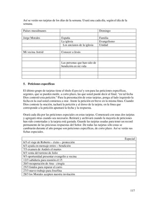 Así se verán sus tarjetas de los días de la semana. Usará una cada día, según el día de la
semana.

Países musulmanes                                                 Domingo

Jorge Morales                    España                           Familia
                                 La iglesia                       Evangelismo
                                  Los ancianos de la iglesia      Unidad

Mi vecina Astrid                 Conocer a Jesús


                                 Las personas que han sido de
                                 bendición en mi vida




5. Peticiones específicas

El último grupo de tarjetas tiene el título Especial y son para las peticiones específicas,
urgentes, que se pueden medir, a corto plazo, las que usted puede decir al final, “en tal fecha
Dios contestó esta petición.” Para la presentación de estas tarjetas, ponga al lado izquierdo la
fecha en la cual usted comienza a orar. Anote la petición en breve en la misma línea. Cuando
Dios conteste la oración, tachará la petición y al dorso de la tarjeta, en la línea que
corresponde a la petición apuntará la fecha y la respuesta.

Orará cada día por las peticiones especiales en estas tarjetas. Comenzará con unas dos tarjetas
y agregará otras cuando sea necesario. Retirará y archivará cuando la mayoría de peticiones
han sido contestadas y la tarjeta está gastada. Guarde las tarjetas usadas para tener un record
permanente de las preciosas respuestas del Señor. De todas las tarjetas sólo estas se
cambiarán durante el año porque son peticiones específicas, de corto plazo. Así se verán sus
fichas especiales.

                                                                                        Especial
6/3 el viaje de Roberto – éxito – protección
6/3 ayuda en mensaje retiro – bendición
7/3 examen de Andrés el martes
8/3 venta del terreno de Julio
9/3 oportunidad presentar evangelio a vecina
12/3 sabiduría para reunión el 15
20/3 recuperación de Ana - cirugía
25/3 fondos para reparar el carro
27/3 nuevo trabajo para Josefina
28/3 los Morales acepten nuestra invitación




                                                                                             117
 