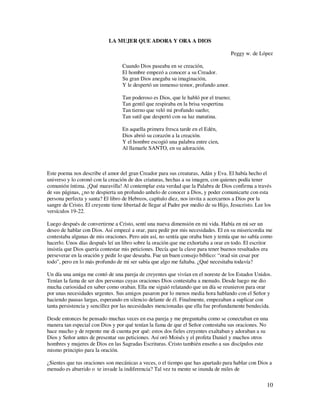 LA MUJER QUE ADORA Y ORA A DIOS

                                                                                       Peggy w. de López

                                   Cuando Dios paseaba en se creación,
                                   El hombre empezó a conocer a su Creador.
                                   Su gran Dios anegaba su imaginación,
                                   Y le despertó un inmenso temor, profundo amor.

                                   Tan poderoso es Dios, que le habló por el trueno;
                                   Tan gentil que respiraba en la brisa vespertina
                                   Tan tierno que veló mi profundo sueño;
                                   Tan sutil que despertó con su luz matutina.

                                   En aquella primera fresca tarde en el Edén,
                                   Dios abrió su corazón a la creación.
                                   Y el hombre escogió una palabra entre cien,
                                   Al llamarle SANTO, en su adoración.



Este poema nos describe el amor del gran Creador para sus creaturas, Adán y Eva. El había hecho el
universo y lo coronó con la creación de dos criaturas, hechas a su imagen, con quienes podía tener
comunión íntima. ¡Qué maravilla! Al contemplar esta verdad que la Palabra de Dios confirma a través
de sus páginas, ¿no te despierta un profundo anhelo de conocer a Dios, y poder comunicarte con esta
persona perfecta y santa? El libro de Hebreos, capítulo diez, nos invita a acercarnos a Dios por la
sangre de Cristo. El creyente tiene libertad de llegar al Padre por medio de su Hijo, Jesucristo. Lee los
versículos 19-22.

Luego después de convertirme a Cristo, sentí una nueva dimensión en mi vida. Había en mi ser un
deseo de hablar con Dios. Así empecé a orar, para pedir por mis necesidades. El en su misericordia me
contestaba algunas de mis oraciones. Pero aún así, no sentía que oraba bien y temía que no sabía como
hacerlo. Unos días después leí un libro sobre la oración que me exhortaba a orar en todo. El escritor
insistía que Dios quería contestar mis peticiones. Decía que la clave para tener buenos resultados era
perseverar en la oración y pedir lo que deseaba. Fue un buen consejo bíblico: “orad sin cesar por
todo”, pero en lo más profundo de mi ser sabía que algo me faltaba. ¿Qué necesitaba todavía?

Un día una amiga me contó de una pareja de creyentes que vivían en el noreste de los Estados Unidos.
Tenían la fama de ser dos personas cuyas oraciones Dios contestaba a menudo. Desde luego me dio
mucha curiosidad en saber como oraban. Ella me siguió relatando que un día se reunieron para orar
por unas necesidades urgentes. Sus amigos pasaron por lo menos media hora hablando con el Señor y
haciendo pausas largas, esperando en silencio delante de él. Finalmente, empezaban a suplicar con
tanta persistencia y sencillez por las necesidades mencionadas que ella fue profundamente bendecida.

Desde entonces he pensado muchas veces en esa pareja y me preguntaba como se conectaban en una
manera tan especial con Dios y por qué tenían la fama de que el Señor contestaba sus oraciones. No
hace mucho y de repente me di cuenta por qué: estos dos fieles creyentes exaltaban y adoraban a su
Dios y Señor antes de presentar sus peticiones. Así oró Moisés y el profeta Daniel y muchos otros
hombres y mujeres de Dios en las Sagradas Escrituras. Cristo también enseño a sus discípulos este
mismo principio para la oración.

¿Sientes que tus oraciones son mecánicas a veces, o el tiempo que has apartado para hablar con Dios a
menudo es aburrido o te invade la indiferencia? Tal vez tu mente se inunda de miles de

                                                                                                      10
 