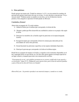 6. Otras peticiones

Puede agregar una tarjeta más. Tendrá los números 1 al 31 y en esta anotará los nombres de
personas por quienes usted orará solo una vez al mes. A veces decimos a una persona “Voy a
orar por usted.” Podemos poner su nombre en esta lista y así no olvidaremos nuestra
promesa. Esta categoría es opcional. El título puede ser Mensual.

Conclusión, ¡Oremos!

Ahora tiene un paquete de 12 (a más) tarjetas.
   1) Alabará al Señor por el atributo que corresponde a la fecha del día.

   2) Después, pedirá que Dios desarrolle una cualidad de carácter en su propia vida según
      la fecha.

   3) Orará por los miembros de su familia según las peticiones en la tarjeta designada
      Familia.

   4) Escogerá la tarjeta que corresponda al día de la semana para interceder por las
      necesidades de varias otras personas.

   5) Gozará haciendo las peticiones específicas en las tarjetas intituladas Especiales.

   6) Orará por la persona que corresponde a la fecha en la última tarjeta.

Puede llevar su paquete de tarjetas en la bolsa y ocuparlas en los momentos disponibles en el
bus, esperando turnos en una oficina, etc. En otros días querrá apartar un tiempo especial en
un lugar solitario y tranquilo para tener esta comunicación con Dios.

“Si permanecéis en mí, y mis palabras permanecen en vosotros, pedid todo lo que queréis y
os será hecho” (Juan 15:7). ¡Pidámosle, para nuestro bien, para el bien de nuestras familias
y para el bien de la obra de Cristo en el mundo!




ObreroFiel.com – Se permite reproducir este material siempre y cuando no se venda.




                                                                                           118
 