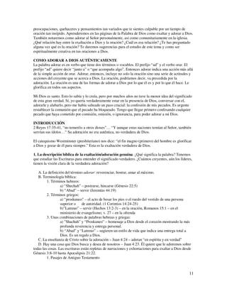 preocupaciones, quehaceres y pensamientos tan variados que te sientes culpable por un tiempo de
oración tan insípido. Aprenderemos en las páginas de la Palabra de Dios como exaltar y adorar a Dios.
También notaremos como adorar al Señor personalmente, así como comunitariamente en la iglesia.
¿Qué relación hay entre la exaltación a Dios y la oración? ¿Cuál es esa relación? ¿Te has preguntado
alguna vez qué es la oración? Te daremos sugerencias para el estudio de este tema y como ser
espiritualmente creativa en tus oraciones a Dios.

COMO ADORAR A DIOS AUTÉNTICAMENTE
La palabra adorar es en verbo que tiene dos términos o vocablos. El prefijo “ad” y el verbo orar. El
prefijo “ad” quiere decir “junto a” o “que acompaña algo”. Entonces adorar indica una acción más allá
de la simple acción de orar. Adorar, entonces, incluye no solo la oración sino una serie de actitudes y
acciones del creyente que se acerca a Dios. La oración, podríamos decir, va precedida por la
adoración. La oración es una de las formas de adorar a Dios por lo que él es y por lo que él hace. Le
glorifica en todos sus aspectos.

Mi Dios es santo. Esto lo sabía y lo creía, pero por muchos años no tuve la menor idea del significado
de esta gran verdad. Sí, yo quería verdaderamente estar en la presencia de Dios, conversar con el,
adorarle y alabarlo, pero me había salteado un paso crucial: la confesión de mis pecados. Es urgente
restablecer la comunión que el pecado ha bloqueado. Tengo que llegar primero confesando cualquier
pecado que haya cometido por comisión, omisión, o ignorancia, para poder adorar a mi Dios.

INTRODUCCIÓN
2 Reyes 17:35-41, “no temeréis a otros dioses”… “Y aunque estas naciones temían al Señor, también
servían sus ídolos…” Su adoración no era auténtica, no verdadera de Dios.

El catequismo Westminster (presbiteriano) nos dice: “el fin magno (primero) del hombre es glorificar
a Dios y gozar de él para siempre.” Esta es la exaltación verdadera de Dios.

1. La descripción bíblica de la exaltación/adoración genuina. ¿Qué significa la palabra? Tenemos
que estudiar las Escrituras para entender el significado verdadero. ¿Cuántos creyentes, aún los líderes,
tienen la visión clara de la verdadera adoración?

   A. La definición del término adorar: reverenciar, honrar, amar al máximo.
   B. Terminología bíblica:
         1. Términos hebreos:
                  a) “Shechah” – postrarse, hincarse (Génesis 22:5)
                  b) “Abad” – servir (Jeremías 44:19)
         2. Términos griegos:
                  a) “proskuneo” – el acto de besar los pies o el ruedo del vestido de una persona
                  superior o de autoridad. (1 Corintios 14:24-25)
                  b)”Latreuo” – servir (Hechos 13:2-3) – en la oración, Romanos 15:1 – en el
                  ministerio de evangelismo; v. 27 – en la ofrenda
         3. Unas combinaciones de palabras hebreas y griegas:
                  a) "Shachah” y “Proskuneo” – homenaje a Dios desde el corazón mostrando la más
                  profunda reverencia y entrega personal.
                  b) “Abad” y “Latreuo” – sugieren un estilo de vida que indica una entrega total a
                  Dios. Es un regalo a Dios.
   C. La enseñanza de Cristo sobre la adoración – Juan 4:24 – adoran “en espíritu y en verdad”
   D. Hay una cosa que Dios busca y desea de nosotros – Juan 4:23. Él quiere que le adoremos sobre
todas las cosas. Las escrituras están repletas de narraciones y exhortaciones para exaltar a Dios desde
Génesis 3:8-10 hasta Apocalipsis 21:22.
         1. Pasajes de Antiguo Testamento



                                                                                                      11
 