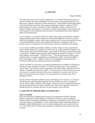 LA ORACIÓN

                                                                             Diana de Whittle

Dios espera que oremos. Pero de mayor importancia, es la voluntad de Dios que oremos. La
oración es mucho más que una obligación. Es una invitación a una comunión íntima con el
Dios eterno, soberano, majestuoso, el Dios del universo – nuestro Padre celestial quién anhela
una relación íntima con nosotros. Dios desea que clamemos, lloremos, cantemos a El. Él
quiere amarnos, renovarnos, alentarnos. El Dios todopoderoso quiere comunicarse con
nosotros. Siempre está dispuesto a escucharnos. Tenemos que responder a esta invitación. En
Cristo tenemos en todo momento acceso sin límite a la misma presencia de Dios. Podemos
hablar con él abiertamente.

A veces nosotros, los creyentes, tratamos la oración como si fuera una manera de conseguir
algo que queremos para nosotros o para otros. Mas la idea bíblica de la oración es que por
medio de ella podamos conocer a Dios, tener comunión con él. Es una conversación en la cual
no solamente hablamos nosotros, pero también nos habla Dios. Aprendemos más de su
persona, como es y lo que hace. Al conocerle mejor, nuestra fe y confianza en él aumenta.

La fe es imprescindible para entablar el diálogo con Dios. Somos sus hijos porque hemos
puesto nuestra confianza en la muerte y la resurrección de su Hijo, Jesucristo. Andamos en la
certeza de que somos justos delante de Dios y que tenemos el privilegio y el derecho de entrar
a su presencia. También nuestra comunión diaria depende de nuestra fe. En Marcos 11:22-24
Jesús exhorta a sus discípulos, “Tened fe en Dios.” “Es la fe que descansa en Dios, es una
confianza firme en su poder omnipotente y su bondad que no falla.” (Comentario Bíblico,
Nuevo Testamento, Tomo 1 “Marcos” p.205). Es la fe arraigada en la persona de Dios.
Conocemos a Dios por la revelación que nos dio en su Palabra.

¿Cómo nos habla? Lo conocemos y nos habla principalmente por su Palabra. El Espíritu nos
da vida y nos guía. Tenemos en nosotros “el Espíritu de adopción por el cual clamamos:
¡Abba, Padre!” que testifica a nuestro espíritu que somos hijos de Dios. (Romanos 8:12-16).
Además, el Espíritu nos ayuda en la oración “y de igual manera el Espíritu mismo intercede
por nosotros con gemidos indecibles. Mas el que escudriña los corazones sabe cuál es la
intención del Espíritu porque conforme a la voluntad de Dios intercede por los santos”
(Romanos 8:26-27).

En una ocasión los discípulos pidieron a Jesús, “Enséñanos a orar” (Lucas 11:1). Lucas nos
informa que esta solicitud surgió después de observar al Señor en uno de sus tiempos de
oración. Jesús, el Señor y Maestro, dio ejemplo y creaba una sed en los discípulos para que le
hicieran esta petición. De este pasaje y muchos otros vemos que se aprende la oración. Se
aprende por leer las escrituras, por orar con otros creyentes y por la práctica.

LA ORACIÓN SE APRENDE POR LAS ESCRITURAS

Jesús es el modelo
Jesús nos enseña por su ejemplo que la oración es la comunicación con Dios. Buscaba
tiempos a solas para la oración durante su ministerio en la tierra. A veces se apartaba a
lugares desérticos buscando la soledad para comunicarse con el Padre (Lucas 5:16). En otras
ocasiones oraba con sus discípulos y a veces oraba mientras ellos le observaban. Quizás los
discípulos estaban hablando entre sí y tal vez estaban adormecidos en al ocasión de Lucas
11:1. No sabemos pero sí sabemos que su actitud y sus palabras les provocaron a hacer esta
solicitud.



                                                                                            14
 