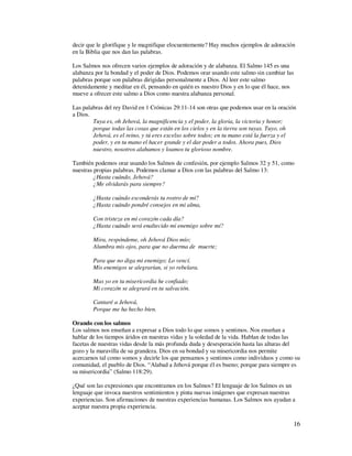 decir que le glorifique y le magnifique elocuentemente? Hay muchos ejemplos de adoración
en la Biblia que nos dan las palabras.

Los Salmos nos ofrecen varios ejemplos de adoración y de alabanza. El Salmo 145 es una
alabanza por la bondad y el poder de Dios. Podemos orar usando este salmo sin cambiar las
palabras porque son palabras dirigidas personalmente a Dios. Al leer este salmo
detenidamente y meditar en él, pensando en quién es nuestro Dios y en lo que él hace, nos
mueve a ofrecer este salmo a Dios como nuestra alabanza personal.

Las palabras del rey David en 1 Crónicas 29:11-14 son otras que podemos usar en la oración
a Dios.
        Tuya es, oh Jehová, la magnificencia y el poder, la gloria, la victoria y honor;
        porque todas las cosas que están en los cielos y en la tierra son tuyas. Tuyo, oh
        Jehová, es el reino, y tú eres excelso sobre todos; en tu mano está la fuerza y el
        poder, y en tu mano el hacer grande y el dar poder a todos. Ahora pues, Dios
        nuestro, nosotros alabamos y loamos tu glorioso nombre.

También podemos orar usando los Salmos de confesión, por ejemplo Salmos 32 y 51, como
nuestras propias palabras. Podemos clamar a Dios con las palabras del Salmo 13:
         ¿Hasta cuándo, Jehová?
         ¿Me olvidarás para siempre?

        ¿Hasta cuándo esconderás tu rostro de mí?
        ¿Hasta cuándo pondré consejos en mi alma,

        Con tristeza en mi corazón cada día?
        ¿Hasta cuándo será enaltecido mi enemigo sobre mí?

        Mira, respóndeme, oh Jehová Dios mío;
        Alumbra mis ojos, para que no duerma de muerte;

        Para que no diga mi enemigo; Lo vencí.
        Mis enemigos se alegrarían, si yo rebelara.

        Mas yo en tu misericordia he confiado;
        Mi corazón se alegrará en tu salvación.

        Cantaré a Jehová,
        Porque me ha hecho bien.

Orando con los salmos
Los salmos nos enseñan a expresar a Dios todo lo que somos y sentimos. Nos enseñan a
hablar de los tiempos áridos en nuestras vidas y la soledad de la vida. Hablan de todas las
facetas de nuestras vidas desde la más profunda duda y desesperación hasta las alturas del
gozo y la maravilla de su grandeza. Dios en su bondad y su misericordia nos permite
acercarnos tal como somos y decirle los que pensamos y sentimos como individuos y como su
comunidad, el pueblo de Dios. “Alabad a Jehová porque él es bueno; porque para siempre es
su misericordia” (Salmo 118:29).

¿Qué son las expresiones que encontramos en los Salmos? El lenguaje de los Salmos es un
lenguaje que invoca nuestros sentimientos y pinta nuevas imágenes que expresan nuestras
experiencias. Son afirmaciones de nuestras experiencias humanas. Los Salmos nos ayudan a
aceptar nuestra propia experiencia.

                                                                                        16
 