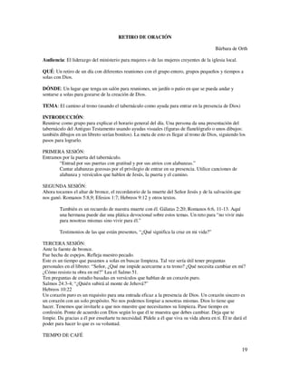 RETIRO DE ORACIÓN

                                                                                          Bárbara de Orth

Audiencia: El liderazgo del ministerio para mujeres o de las mujeres creyentes de la iglesia local.

QUÉ: Un retiro de un día con diferentes reuniones con el grupo entero, grupos pequeños y tiempos a
solas con Dios.

DÓNDE: Un lugar que tenga un salón para reuniones, un jardín o patio en que se pueda andar y
sentarse a solas para gozarse de la creación de Dios.

TEMA: El camino al trono (usando el tabernáculo como ayuda para entrar en la presencia de Dios)

INTRODUCCIÓN:
Reunirse como grupo para explicar el horario general del día. Una persona da una presentación del
tabernáculo del Antiguo Testamento usando ayudas visuales (figuras de flanelógrafo o unos dibujos:
también dibujos en un libreto serían bonitos). La meta de esto es llegar al trono de Dios, siguiendo los
pasos para lograrlo.

PRIMERA SESIÓN:
Entramos por la puerta del tabernáculo.
       “Entrad por sus puertas con gratitud y por sus atrios con alabanzas.”
       Cantar alabanzas gozosas por el privilegio de entrar en su presencia. Utilice canciones de
       alabanza y versículos que hablen de Jesús, la puerta y el camino.

SEGUNDA SESIÓN:
Ahora tocamos el altar de bronce, el recordatorio de la muerte del Señor Jesús y de la salvación que
nos ganó. Romanos 5:8,9; Efesios 1:7; Hebreos 9:12 y otros textos.

        También es un recuerdo de nuestra muerte con él. Gálatas 2:20; Romanos 6:6, 11-13. Aquí
        una hermana puede dar una plática devocional sobre estos temas. Un reto para “no vivir más
        para nosotras mismas sino vivir para él.”

        Testimonios de las que están presentes, “¿Qué significa la cruz en mi vida?”

TERCERA SESIÓN:
Ante la fuente de bronce.
Fue hecha de espejos. Refleja nuestro pecado.
Este es un tiempo que pasamos a solas en buscar limpieza. Tal vez sería útil tener preguntas
personales en el libreto: “Señor, ¿Qué me impide acercarme a tu trono? ¿Qué necesita cambiar en mí?
¿Cómo resisto tu obra en mí?” Lea el Salmo 51.
Ten preguntas de estudio basadas en versículos que hablan de un corazón puro.
Salmos 24:3-4; “¿Quién subirá al monte de Jehová?”
Hebreos 10:22
Un corazón puro es un requisito para una entrada eficaz a la presencia de Dios. Un corazón sincero es
un corazón con un solo propósito. No nos podemos limpiar a nosotras mismas. Dios lo tiene que
hacer. Tenemos que invitarle a que nos muestre que necesitamos su limpieza. Pase tiempo en
confesión. Ponte de acuerdo con Dios según lo que él te muestra que debes cambiar. Deja que te
limpie. Da gracias a él por enseñarte tu necesidad. Pídele a él que viva su vida ahora en ti. Él te dará el
poder para hacer lo que es su voluntad.

TIEMPO DE CAFÉ

                                                                                                        19
 