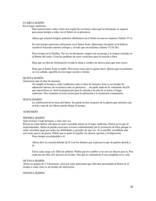 CUARTA SESIÓN:
En el lugar santísimo.
         Den instrucciones sobre cómo orar según las escrituras antes que las hermanas se separen
         para pasar tiempo a solas con el Señor en su presencia.

        Ahora que estamos limpias podemos deleitarnos en el Señor en nuevas maneras (Salmo 37:4).

        En este tiempo queremos enfocarnos en el Señor Jesús. Queremos encontrar su la belleza
        cuando lo hacemos nuestro enfoque y el todo que necesitamos (Salmo 73:24-26).

        Pasa tiempo en la Palabra. Tal vez las hermanas vengan con un pasaje y lo tengan incluido en
        el libreto del retiro. Usen las palabras de estos versículos para la oración a Dios.

        Deja que su obra de iluminación invada tu alma y cambie tus deseos para que sean suyos.

        Deja que el Señor Jesús te hable. Dios tiene cosas que te quiere decir. Quiere que escuchemos
        su voz callada, apacible en este lugar secreto e íntimo.

QUINTA SESIÓN:
Adoración ante el altar de incienso
       Al cumplir el tiempo a solas vendremos ante el altar de incienso. Este es un tiempo de
       adoración intensa, de reverencia ante su presencia… sin pedir nada de él, solamente decirle
       qué maravilloso es. Será la preparación para la entrada a la sala de su trono, el lugar
       santísimo. Nos reunimos en esta sesión para la adoración y la exaltación comunitaria.

SEXTA SESIÓN:
      La celebración de la mesa del Señor. Se puede invitar al pastor de la iglesia que ministre esta
      sesión o una de las líderes puede dirigir el tiempo.

ALMUERZO

SÉPTIMA SESIÓN:
Ante el trono: Cada hermana a solas otra vez.
Piensa en como habría sido para el sumo sacerdote entrar en el lugar santísimo. Piensa en lo que él
experimentaba. Ahora tú puedes acercarte al trono confiadamente por la invitación de Dios porque tu
sumo sacerdote pagó por todas tus debilidades y pecados de una vez. Si es posible, arrodíllate ante
este trono que te da gracia. Pídele que te quite el orgullo, los deseos egoístas y la hipocresía.
         Pasa tiempo escuchándole a él.

        Ahora abre tu corazón delante de él. Lee los Salmos que expresan lo que tú quieres decirle a
        él.

        Lleva cada carga a él. Dile tus anhelos. Pídele que los cambie si no son sus deseos para ti. Pon
        cada uno de ellos (los deseos) en el altar. Ora que la voluntad de él sea cumplida en tu vida.

OCTAVA SESIÓN:
Ahora en grupos de 2-3 hermanas, oren por estas peticiones que ellas han presentado al Señor en el
tiempo a solas. Este es un tiempo de intercesión.

NOVENA SESIÓN:




                                                                                                     20
 