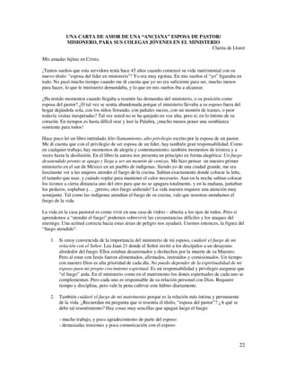 UNA CARTA DE AMOR DE UNA “ANCIANA” ESPOSA DE PASTOR/
            MISIONERO, PARA SUS COLEGAS JÓVENES EN EL MINISTERIO
                                                              Clarita de Lloret

Mis amadas hijitas en Cristo,

¡Tantos sueños que esta servidora tenía hace 45 años cuando comenzó su vida matrimonial con su
nuevo título: “esposa del líder en ministerio”! Yo era muy egoísta. En mis sueños el “yo” figuraba en
todo. No pasó mucho tiempo cuando me di cuenta que yo no era suficiente para ser, mucho menos
para hacer, lo que le ministerio demandaba, y lo que en mis sueños iba a alcanzar.

¿Ha tenido momentos cuando llegaba a resentir las demandas del ministerio, o su posición como
esposa del pastor? ¿O tal vez se sentía abandonada porque el ministerio llevaba a su esposo fuera del
hogar dejándola sola, con los niños llorando, con pañales sucios, con un montón de trastes, o peor
todavía visitas inesperadas? Tal vez usted no se ha quejado en voz alta, pero sí, en lo íntimo de su
corazón. En tiempos es hasta difícil orar y leer la Palabra, ¡mucho menos poner una semblanza
sonriente para todos!

Hace poco leí un libro intitulado Alto llamamiento, alto privilegio escrito por la esposa de un pastor.
Me di cuenta que con el privilegio de ser esposa de un líder, hay también gran responsabilidad. Como
en cualquier trabajo, hay momentos de alegría y contentamiento; también momentos de tristeza y a
veces hasta la desilusión. En el libro la autora nos presenta un principio en forma alegórica: Un fuego
desatendido pronto se apaga y llega a ser un montón de cenizas. Me hizo pensar en nuestro primer
ministerio en el sur de México en un pueblo de indígenas. Siendo yo de una ciudad grande, me era
fascinante ver a las mujeres atender el fuego de la cocina. Sabían exactamente donde colocar la leña,
el tamaño que usar, y cuándo soplar para mantener el calor necesario. Aun en la noche sabían colocar
los tizones a cierta distancia uno del otro para que no se apagara totalmente, y en la mañana, juntaban
los pedazos, soplaban y… ¡presto, otro fuego ardiendo! La vida nuestra requiere una atención muy
semejante. Tal como las indígenas atendían el fuego de su cocina, vale que nosotras atendamos el
fuego de la vida.

La vida en la casa pastoral es como vivir en una casa de vidrio – abierta a los ojos de todos. Pero si
aprendemos a “atender el fuego” podemos sobrevivir las circunstancias difíciles y los ataques del
enemigo. Una actitud correcta hacia estas áreas de peligro nos ayudará. Usemos entonces, la figura del
“fuego atendido”.

    1. Si estoy convencida de la importancia del ministerio de mi esposo, cuidaré el fuego de mi
       relación con el Señor. Lea Juan 21 donde el Señor invitó a los discípulos a un desayuno
       alrededor del fuego. Ellos estaban desanimados y deshechos por la muerte de su Maestro.
       Pero al estar con Jesús fueron alimentados, afirmados, instruidos y comisionados. Un tiempo
       con nuestro Dios es alta prioridad de cada día. No puedo depender de la espiritualidad de mi
       esposo para mi propio crecimiento espiritual. Es mi responsabilidad y privilegio asegurar que
       “el fuego” arda. En el ministerio como en el matrimonio los dones espirituales de cada uno se
       complementan. Pero cada uno es responsable de su relación personal con Dios. Requiere
       tiempo y disciplina, pero vale la pena cultivar este hábito diariamente.

    2. También cuidaré el fuego de mi matrimonio porque es la relación más íntima y permanente
       de la vida. ¿Recuerdan mi pregunta que si resentía el título, “esposa del pastor”? ¿A qué se
       debe tal resentimiento? Hay cosas muy sencillas que apagan luego el fuego:

        - mucho trabajo, y poco agradecimiento de parte del esposo
        - demasiadas tensiones y poca comunicación con el esposo



                                                                                                      22
 
