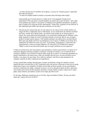 - la crítica de parte de los miembros de la iglesia, y escasas las “muchas gracias” expresadas
        que todas necesitamos
        - el sentir de soledad cuando el amado se encuentra fuera del hogar tanto tiempo

        ¿Será posible que el mucho pensar en “pobre de mí” está apagando el fuego de mi
        matrimonio? Claro que quiero escuchar palabras de aprecio por lo que he hecho – pero ¿Qué
        tal las palabras que expreso a mi esposo? ¿Comparto con él palabras animadoras, de aprecio,
        que le ayudan en la carga que él lleva diariamente? “Señor Dios, ayúdame en esta relación, la
        más importante que tendré, aún más que la relación con mis hijos.”

    3. Otra área de mi consejo tiene que ver con el fuego de mi vida personal. Somos hechas a la
       imagen de Dios e importantes para él. Mis hijitas, en este mundo lleno de señoritas tan bellas
       por fuera, vestidas de la última moda, vale mucho tomar tiempo de ser atractiva para el
       esposo. No cuesta nada estar bien peinada y con cuerpo bien cuidado para él. Pidamos a Dios
       poder mantener el fuego tal como lo hacíamos durante el noviazgo. Que la casa sea lugar a
       donde él siempre quiera regresar. Vale también mantener una mente activa, leyendo buenos
       libros para que pueda conversar con inteligencia con el esposo. La Biblia nos aconseja de la
       importancia de edificar los unos a los otros. Y por último, mantengamos y cultivemos una
       actitud positiva, como nos enseña Filipenses 4:8. Proverbios 25:24 habla de lo opuesto:
       “Mejor es estar en un rincón del terrado, que con mujer rencillosa en casa espaciosa.”

Y ahora un consejo muy, pero muy práctico, para protegerse a usted y mayormente a su esposo en el
ministerio. Hagamos todo para ayudarle a mantener su tiempo de estudio, y en su ministerio de la
consejería. Quédese cerca cuando las mujeres piden ayuda de su esposo. La norma que guardamos en
nuestro matrimonio es de nunca estar a solas con miembro del otro sexo, sea esta servidora con un
hombre, o mi esposo con una mujer. No es falta de confianza; más bien es para protegernos de
cualquier sospecha de duda o apariencia de imprudencia.

Así que, puede haber muchas interrupciones, tiempos de desánimo, tiempo de soledad, la crítica
inmerecida, pero con todo Dios es fiel. Viendo para atrás, doy gracias a Dios por los años de ser ayuda
idónea para el que es mi compañero. El Señor nos ha dado un tesoro grande y él nos encomienda a
nosotras el ministerio de cuidar y animarle al esposo, un siervo útil para la gloria de Dios. ¡Qué gozo
será cuando ante el trono de Dios podemos presentar a nuestro Señor al esposo: mejor siervo, mejor
padre, mejor ministro, por haberse casado con la mujer que Dios le dio!

Sí, mis hijas. Hablo por experiencia de casi 45 años. Siga sirviéndole al Señor. ¡No hay otro título
mejor que “esposa del siervo de Dios”!




                                                                                                       23
 