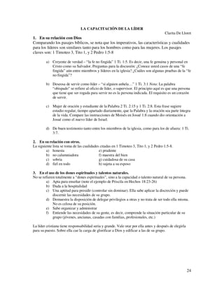 LA CAPACITACIÓN DE LA LÍDER
                                                                                        Clarita De Lloret
1. En su relación con Dios
Comparando los pasajes bíblicos, se nota que los imperativos, las características y cualidades
para los líderes son similares tanto para los hombres como para las mujeres. Los pasajes
claves son: 1 Timoteo 3, Tito 1, y 2 Pedro 1:5-8

        a) Creyente de verdad – “la fe no fingida” 1 Ti. 1:5. Es decir, una fe genuina y personal en
           Cristo como su Salvador. Preguntas para la discusión: ¿Conoce usted casos de una “fe
           fingida” aún entre miembros y líderes en la iglesia? ¿Cuáles son algunas pruebas de la “fe
           no fingida”?

        b) Deseosa de servir como líder – “si alguien anhela…” 1 Ti. 3:1 Nota: La palabra
           “obispado” se refiere al oficio de líder, o supervisor. El principio aquí es que una persona
           que tiene que ser rogada para servir no es la persona indicada. El requisito es un corazón
           de servir.

        c) Mujer de oración y estudiante de la Palabra 2 Ti. 2:15 y 1 Ti. 2:8. Esta frase sugiere
           estudio regular, tiempo apartado diariamente, que la Palabra y la oración sea parte íntegra
           de la vida. Compare las instrucciones de Moisés en Josué 1:8 cuando dio orientación a
           Josué como el nuevo líder de Israel.

        d) De buen testimonio tanto entre los miembros de la iglesia, como para los de afuera: 1 Ti.
           3:7.

2. En su relación con otros.
La siguiente lista se toma de las cualidades citadas en 1 Timoteo 3, Tito 1, y 2 Pedro 1:5-8.
        a) honesta                          e) prudente
        b) no calumniadora                  f) maestra del bien
        c) sobria                           g) cuidadosa de su casa
        d) fiel en todo                     h) sujeta a su esposo

3. En el uso de los dones espirituales y talentos naturales.
No se refieren totalmente a “dones espirituales”, sino a la capacidad o talento natural de su persona.
        a) Apta para enseñar (note el ejemplo de Priscila en Hechos 18:23-26)
        b) Dada a la hospitalidad
        c) Una aptitud para presidir (controlar sin dominar). Ella sabe aplicar la discreción y puede
             discernir las necesidades de su grupo.
        d) Demuestra la disposición de delegar privilegios a otras y no trata de ser todo ella misma.
             No es celosa de su posición.
        e) Sabe organizar y administrar
        f) Entiende las necesidades de su gente, es decir, comprende la situación particular de su
             grupo (jóvenes, ancianas, casadas con familias, profesionales, etc.)

La líder cristiana tiene responsabilidad seria y grande. Vale orar por ella antes y después de elegirla
para su puesto. Sobre ella cae la carga de glorificar a Dios y edificar a las de su grupo.




                                                                                                          24
 