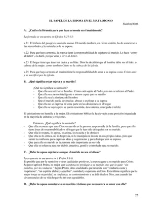 EL PAPEL DE LA ESPOSA EN EL MATRIMONIO
                                                                                          Stanford Orth

A. ¿Cuál es la fórmula para que haya armonía en el matrimonio?

La formula se encuentra en Efesios 5:21-33:

v.21 El énfasis del pasaje es sumisión mutua. El marido también, en cierto sentido, ha de someterse a
las necesidades y la naturaleza de su esposa.

v.22 Para que haya armonía, la esposa tiene la responsabilidad de sujetarse al marido. Lo hace “como
al Señor”, es decir, porque ama y sirve al Señor.

v.23 El hogar tiene que tener un orden y un líder. Dios ha decidido que el hombre debe ser el líder, o
cabeza de la mujer, como también Cristo es la cabeza de la iglesia.

v.25 Para que haya armonía el marido tiene la responsabilidad de amar a su esposa como Cristo amó
y se sacrificó por la iglesia.

B. ¿Qué significa estar sujeta a su marido?

        ¿Qué no significa la sumisión?
        - Que ella sea inferior al hombre. Cristo está sujeto al Padre pero no es inferior al Padre.
        - Que ella sea menos inteligente o menos capaz que su marido
        - Que ella sea la sirvienta del hombre
        - Que el marido pueda despreciar, abusar o explotar a su esposa
        - Que ella no se expresa ni toma parte en las decisiones en el hogar
        - Que ella se sujeta pero se queda resentida, descontenta, amargada e infeliz

El cristianismo no humilla a la mujer. El cristianismo bíblico la ha elevado a una posición inigualada
en la mayoría de culturas y religiones.

         Entonces, ¿Qué significa la sumisión?
-   Que ella reconoce que ante Dios su marido es la persona responsable de la familia, pero que ella
    tiene áreas de responsabilidad en el hogar que le han sido delegadas por su marido.
-   Que ella lo respeta, lo apoya, lo anima, lo escucha y le obedece
-   Que ella no lo crítica, no lo desprecia, ni lo manipula ni insiste en sus propias ideas, pero que
    siente la confianza para expresas ideas y sugerencias y para dialogar con su esposo.
-   Que para ella su marido es la persona más importante en su vida
-   Que ella se esfuerza para ser afable, atractiva, gentil y controlada para su marido.

C. ¿Debe la esposa sujetarse aunque el marido no sea cristiano?

La respuesta se encuentra en 1 Pedro 3:1-6.
Es posible que por la sumisión y otras cualidades positives, la esposa gane a su marido para Cristo.
Según el apóstol Pedro, es mejor que la esposa no predique a su marido sino que lo gane “sin
palabra, por la conducta.” Según Pedro, otras cualidades que necesita son “conducta casta y
respetuosa”, “un espíritu afable y apacible”, santidad y esperanza en Dios. Esta última significa que la
mujer tenga su seguridad, su confianza, su contentamiento y su felicidad en Dios, aun cuando las
circunstancias de su vida hogareña no sean agradables.

D. ¿Debe la esposa someterse a un marido cristiano que no muestra su amor con ella?



                                                                                                       25
 