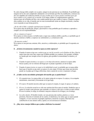 Sí, cada cónyuge debe cumplir con su parte, aunque la otra persona no sea obediente. Es probable que
ninguno de los dos esté cumpliendo cabalmente con la fórmula que Dios ha establecido y entonces los
dos son culpables de la falta de armonía. Es muy posible que la esposa pueda contribuir para que
haya cambios en la conducta de su marido. Si la mujer cambia su comportamiento según las
instrucciones de la Palabra de Dios, este cambio puede hacer que cambie el esposo. Cuando la esposa
obra cambios en su vida, el marido, por no estar acostumbrado siente un choque incómodo y muchas
veces responde en una forma positiva.

¿No ha sido el líder y ejemplo espiritual para la familia?
Si la esposa deja de predicarle, dirigir y presionarle es muy probable que él comience a aprender a
cumplir con sus responsabilidades.

¿No se comunica el esposo?
Si la esposa se retira un poco, no habla tanto y sigue una conducta afable y pacifica, es probable que el
marido comience a hablar, a expresar sus sentimientos y a comunicarse más.

¿No muestra cariño?
Si la esposa es una persona contenta, feliz, atractiva y colaboradora, es probable que él responda con
afecto.

E. ¿Existen circunstancias cuando la esposa no debe sujetarse?

    1. Cuando el esposo exige una conducta que no está de acuerdo con la Palabra de Dios. Pero la
       mujer tiene que estar muy segura que la Biblia prohíbe esa conducta. Por ejemplo, la Biblia
       no manda que uno siempre asista a la iglesia, pero prohíbe la inmoralidad, la mentira y el
       robo.

    2. Cuando el esposo lastima a su esposa o a los hijos físicamente, entonces la esposa debe
       buscar ayuda y tal vez retirarse del hogar por su propia seguridad y la de los hijos.

    3. Cuando el esposo insiste en seguir en la infidelidad sexual, es probable que su esposa deba
       hacer que el marido escoja entre su esposa o la otra mujer. El tener que tomar una decisión
       puede ser el golpe que lo haga reflexionar, darse cuenta de su error y mantener su hogar.

F. ¿Cuáles son las necesidades principales del marido que yo puedo llenar?

    1. El compañerismo. La esposa debe ser la mejor amiga de su esposo. Lo apoya y lo acompaña
       moralmente, emocional y físicamente en lo que haga.

    2. El respeto. El marido necesita saber que su esposa lo respeta, lo sigue, lo apoya y lo admira.

    3. El sexo. La relación sexual no es sólo una satisfacción física para el marido. Simboliza que su
       esposa lo acepta como persona, que responde a su afecto y que está a su lado en todo sentido.
       El sexo lo anima, lo relaja, lo estimula a mayores esfuerzos en el hogar y en el trabajo.

    4. Los altos ideales. El hombre tiende a ser una persona más realista, práctica y a veces
       pesimista. Necesita el estímulo de los sueños, el idealismo y las metas que su esposa puede
       compartir. A veces necesita el ejemplo espiritual y moral de su esposa. Ella hará esta
       contribución en una manera sabia y quieta, no con insistencia ni dominio.

G. ¿Hay otros consejos bíblicos que ayudan a disfrutar la armonía?




                                                                                                      26
 