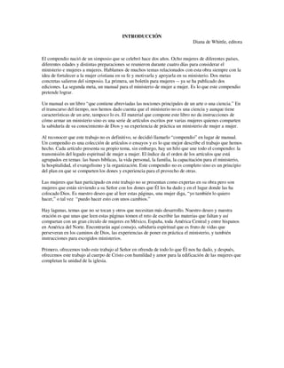 INTRODUCCIÓN
                                                                               Diana de Whittle, editora


El compendio nació de un simposio que se celebró hace dos años. Ocho mujeres de diferentes países,
diferentes edades y distintas preparaciones se reunieron durante cuatro días para considerar el
ministerio e mujeres a mujeres. Hablamos de muchos temas relacionados con esta obra siempre con la
idea de fortalecer a la mujer cristiana en su fe y motivarla y apoyarla en su ministerio. Dos metas
concretas salieron del simposio. La primera, un boletín para mujeres -- ya se ha publicado dos
ediciones. La segunda meta, un manual para el ministerio de mujer a mujer. Es lo que este compendio
pretende lograr.

Un manual es un libro “que contiene abreviadas las nociones principales de un arte o una ciencia.” En
el transcurso del tiempo, nos hemos dado cuenta que el ministerio no es una ciencia y aunque tiene
características de un arte, tampoco lo es. El material que compone este libro no da instrucciones de
cómo armar un ministerio sino es una serie de artículos escritos por varias mujeres quienes comparten
la sabiduría de su conocimiento de Dios y su experiencia de práctica un ministerio de mujer a mujer.

Al reconocer que este trabajo no es definitivo, se decidió llamarlo “compendio” en lugar de manual.
Un compendio es una colección de artículos o ensayos y es lo que mejor describe el trabajo que hemos
hecho. Cada artículo presenta su propio tema, sin embargo, hay un hilo que une todo el compendio: la
transmisión del legado espiritual de mujer a mujer. El índice da el orden de los artículos que está
agrupados en temas: las bases bíblicas, la vida personal, la familia, la capacitación para el ministerio,
la hospitalidad, el evangelismo y la organización. Este compendio no es completo sino es un principio
del plan en que se comparten los dones y experiencia para el provecho de otras.

Las mujeres que han participado en este trabajo no se presentan como expertas en su obra pero son
mujeres que están sirviendo a su Señor con los dones que Él les ha dado y en el lugar donde las ha
colocado Dios. Es nuestro deseo que al leer estas páginas, una mujer diga, “yo también lo quiero
hacer,” o tal vez “puedo hacer esto con unos cambios.”

Hay lagunas, temas que no se tocan y otros que necesitan más desarrollo. Nuestro deseo y nuestra
oración es que unas que leen estas páginas tomen el reto de escribir las materias que faltan y así
compartan con un gran círculo de mujeres en México, España, toda América Central y entre hispanos
en América del Norte. Encontrarán aquí consejo, sabiduría espiritual que es fruto de vidas que
perseveran en los caminos de Dios, las experiencias de poner en práctica el ministerio, y también
instrucciones para escogidos ministerios.

Primero, ofrecemos todo este trabajo al Señor en ofrenda de todo lo que Él nos ha dado, y después,
ofrecemos este trabajo al cuerpo de Cristo con humildad y amor para la edificación de las mujeres que
completan la unidad de la iglesia.
 