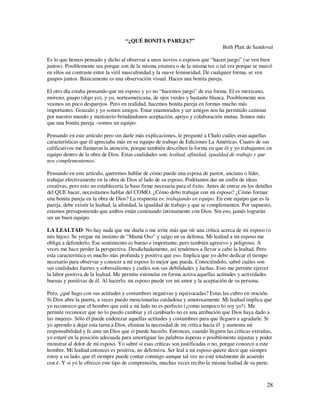 “¿QUÉ BONITA PAREJA?”
                                                                                   Beth Platt de Sandoval

Es lo que hemos pensado y dicho al observar a unos novios o esposos que “hacen juego” (se ven bien
juntos). Posiblemente sea porque son de la misma estatura o de la misma tez o tal vez porque se marcó
en ellos un contraste entre la viril masculinidad y la suave femineidad. De cualquier forma, se ven
guapos juntos. Básicamente es una observación visual. Hacen una bonita pareja.

El otro día estaba pensando que mi esposo y yo no “hacemos juego” de esa forma. El es mexicano,
moreno, guapo (digo yo), y yo, norteamericana, de ojos verdes y bastante blanca. Posiblemente nos
veamos un poco desparejos. Pero en realidad, hacemos bonita pareja en formas mucho más
importantes. Gonzalo y yo somos amigos. Estar enamorados y ser amigos nos ha permitido caminar
por nuestro mundo y ministerio brindándonos aceptación, apoyo y colaboración mutua. Somos más
que una bonita pareja –somos un equipo.

Pensando en este artículo pero sin darle más explicaciones, le pregunté a Chalo cuáles eran aquellas
características que él apreciaba más en su equipo de trabajo de Ediciones La Américas. Cuatro de sus
calificativos me llamaron la atención, porque también describen la forma en que él y yo trabajamos en
equipo dentro de la obra de Dios. Estas cualidades son: lealtad, afinidad, igualdad de trabajo y que
nos complementemos.

Pensando en este artículo, queremos hablar de cómo puede una esposa de pastor, anciano o líder,
trabajar efectivamente en la obra de Dios al lado de su esposo. Podríamos dar un sinfín de ideas
creativas, pero esto no establecería la base firme necesaria para el éxito. Antes de entrar en los detalles
del QUE hacer, necesitamos hablar del COMO. ¿Cómo debo trabajar con mi esposo? ¿Cómo formar
una bonita pareja en la obra de Dios? La respuesta es: trabajando en equipo. En este equipo que es la
pareja, debe existir la lealtad, la afinidad, la igualdad de trabajo y que se complementen. Por supuesto,
estamos presuponiendo que ambos están caminando íntimamente con Dios. Sin eso, jamás lograrán
ser un buen equipo.

LA LEALTAD: No hay nada que me duela o me irrite más que oír una crítica acerca de mi esposo (o
mis hijos). Se yergue mi instinto de “Mamá Oso” y salgo en su defensa. Mi lealtad a mi esposo me
obliga a defenderlo. Ese sentimiento es bueno e importante, pero también agresivo y peligroso. A
veces me hace perder la perspectiva. Desdichadamente, así tendemos a llevar a cabo la lealtad. Pero
esta característica es mucho más profunda y positiva que eso. Implica que yo debo dedicar el tiempo
necesario para observar y conocer a mi esposo lo mejor que pueda. Conociéndolo, sabré cuáles son
sus cualidades fuertes y sobresalientes y cuáles son sus debilidades y luchas. Esto me permite ejercer
la labor positiva de la lealtad. Me permite estimular en forma activa aquellas actitudes y actividades
buenas y positivas de él. Al hacerlo, mi esposo puede ver mi amor y la aceptación de su persona.

Pero, ¿qué hago con sus actitudes y costumbres negativas y equivocadas? Estas las cubro en oración.
Si Dios abre la puerta, a veces puedo mencionarlas cuidadosa y amorosamente. Mi lealtad implica que
yo reconozco que el hombre que está a mi lado no es perfecto (¡como tampoco lo soy yo!). Me
permite reconocer que no lo puedo cambiar y el cambiarlo no es una atribución que Dios haya dado a
las mujeres. Sólo él puede enderezar aquellas actitudes y costumbres para que lleguen a agradarle. Si
yo aprendo a dejar esta tarea a Dios, elimina la necesidad de mi crítica hacia él y aumenta mi
responsabilidad y fe ante un Dios que sí puede hacerlo. Entonces, cuando lleguen las críticas extrañas,
yo estaré en la posición adecuada para amortiguar las palabras ásperas o posiblemente injustas y poder
ministrar al dolor de mi esposo. Yo sabré si esas críticas son justificadas o no, porque conozco a este
hombre. Mi lealtad entonces es positiva, no defensiva. Ser leal a mi esposo quiere decir que siempre
estoy a su lado, que él siempre puede contar conmigo aunque tal vez no esté totalmente de acuerdo
con é. Y si yo le ofrezco este tipo de comprensión, muchas veces recibo la misma lealtad de su parte.



                                                                                                        28
 