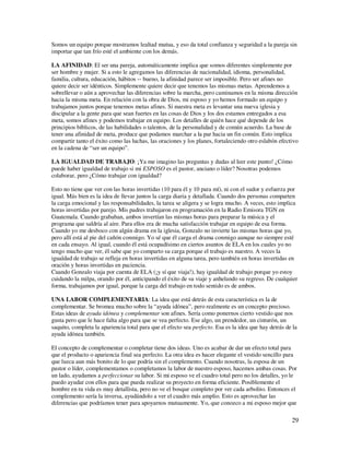 Somos un equipo porque mostramos lealtad mutua, y eso da total confianza y seguridad a la pareja sin
importar que tan frío esté el ambiente con los demás.

LA AFINIDAD: El ser una pareja, automáticamente implica que somos diferentes simplemente por
ser hombre y mujer. Si a esto le agregamos las diferencias de nacionalidad, idioma, personalidad,
familia, cultura, educación, hábitos -- bueno, la afinidad parece ser imposible. Pero ser afines no
quiere decir ser idénticos. Simplemente quiere decir que tenemos las mismas metas. Aprendemos a
sobrellevar o aún a aprovechar las diferencias sobre la marcha, pero caminamos en la misma dirección
hacia la misma meta. En relación con la obra de Dios, mi esposo y yo hemos formado un equipo y
trabajamos juntos porque tenemos metas afines. Si nuestra meta es levantar una nueva iglesia y
discipular a la gente para que sean fuertes en las cosas de Dios y los dos estamos entregados a esa
meta, somos afines y podemos trabajar en equipo. Los detalles de quién hace qué depende de los
principios bíblicos, de las habilidades o talentos, de la personalidad y de común acuerdo. La base de
tener una afinidad de meta, produce que podamos marchar a la par hacia un fin común. Esto implica
compartir tanto el éxito como las luchas, las oraciones y los planes, fortaleciendo otro eslabón efectivo
en la cadena de “ser un equipo”.

LA IGUALDAD DE TRABAJO: ¡Ya me imagino las preguntas y dudas al leer este punto! ¿Cómo
puede haber igualdad de trabajo si mi ESPOSO es el pastor, anciano o líder? Nosotras podemos
colaborar, pero ¿Cómo trabajar con igualdad?

Esto no tiene que ver con las horas invertidas (10 para él y 10 para mí), ni con el sudor y esfuerza por
igual. Más bien es la idea de llevar juntos la carga diaria y detallada. Cuando dos personas comparten
la carga emocional y las responsabilidades, la tarea se aligera y se logra mucho. A veces, esto implica
horas invertidas por parejo. Mis padres trabajaron en programación en la Radio Emisora TGN en
Guatemala. Cuando grababan, ambos invertían las mismas horas para preparar la música y el
programa que saldría al aire. Para ellos era de mucha satisfacción trabajar en equipo de esa forma.
Cuando yo me desboco con algún drama en la iglesia, Gonzalo no invierte las mismas horas que yo,
pero allí está al pie del cañón conmigo. Yo sé que él carga el drama conmigo aunque no siempre esté
en cada ensayo. Al igual, cuando él está ocupadísimo en ciertos asuntos de ELA en los cuales yo no
tengo mucho que ver, él sabe que yo comparto su carga porque el trabajo es nuestro. A veces la
igualdad de trabajo se refleja en horas invertidas en alguna tarea, pero también en horas invertidas en
oración y horas invertidas en paciencia.
Cuando Gonzalo viaja por cuenta de ELA (¡y sí que viaja!), hay igualdad de trabajo porque yo estoy
cuidando la milpa, orando por él, anticipando el éxito de su viaje y anhelando su regreso. De cualquier
forma, trabajamos por igual, porque la carga del trabajo en todo sentido es de ambos.

UNA LABOR COMPLEMENTARIA: La idea que está detrás de esta característica es la de
complementar. Se bromea mucho sobre la “ayuda idónea”, pero realmente es un concepto precioso.
Estas ideas de ayuda idónea y complementar son afines. Sería como ponernos cierto vestido que nos
gusta pero que le hace falta algo para que se vea perfecto. Ese algo, un prendedor, un cinturón, un
saquito, completa la apariencia total para que el efecto sea perfecto. Esa es la idea que hay detrás de la
ayuda idónea también.

El concepto de complementar o completar tiene dos ideas. Uno es acabar de dar un efecto total para
que el producto o apariencia final sea perfecto. La otra idea es hacer elegante el vestido sencillo para
que luzca aun más bonito de lo que podría sin el complemento. Cuando nosotras, la esposa de un
pastor o líder, complementamos o completamos la labor de nuestro esposo, hacemos ambas cosas. Por
un lado, ayudamos a perfeccionar su labor. Si mi esposo ve el cuadro total pero no los detalles, yo le
puedo ayudar con ellos para que pueda realizar su proyecto en forma eficiente. Posiblemente el
hombre en tu vida es muy detallista, pero no ve el bosque completo por ver cada arbolito. Entonces el
complemento sería la inversa, ayudándolo a ver el cuadro más amplio. Esto es aprovechar las
diferencias que podríamos tener para apoyarnos mutuamente. Yo, que conozco a mi esposo mejor que

                                                                                                       29
 
