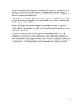 cualquier otra persona, puedo colaborar con él con aquellas cosas, actitudes o actividades que hacen
que él se vea mucho mejor. Mi complemento, que a veces pasa desapercibido, hace que luzca la
persona de mi esposo ante los ojos de los demás como el mejor de los mejores. Esa es mi labor porque
amo a este hombre y quiero trabajar con él.

Cada uno de estos puntos puede y debe funcionar también de parte del hombre hacia su esposa. Pero
el énfasis de este artículo está en hablar de la labor de la esposa para que pueda trabajar en equipo al
lado de su esposo en la obra de Dios.

Esta idea de trabajar en equipo, caracterizada por estas cualidades, no tiene que ver con hacer el
trabajo en equipo. Tiene que ver con ser un equipo de trabajo. El gozo y la satisfacción de ser
colaboradores en la obra de Dios se multiplican mil veces cuando lo comparto con mi esposo, la otra
mitad de mi “bonita pareja”.

Si tuvieras que calificar tu trabajo en la obra al lado de tu esposo en una escala del 1-10 ¿qué
calificación te darías? Si sacaste una buena calificación, te felicito. ¡Siga adelante! Si te pusiste un
número bajo, tal vez sea hora de evaluar la dinámica entre tú y tu esposo con relación a las cuatro
áreas que sugerimos en este artículo. Recuerda que Satanás, el enemigo, no quiere que tengamos éxito
ni que trabajemos como equipo. Él busca nuestra derrota y a veces se aprovecha de nuestro egoísmo.
¡No te desanimes! Dice 1 Juan que mayor es el que está en nosotros que el que está en el mundo.




                                                                                                       30
 
