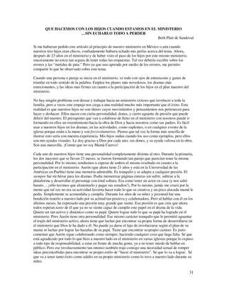QUE HACEMOS CON LOS HIJOS CUANDO ESTAMOS EN EL MINISTERIO
                     …SIN ECHARLO TODO A PERDER
                                                      Beth Platt de Sandoval

Si me hubieran pedido este artículo al principio de nuestro ministerio en México o aún cuando
nuestros tres hijos eran chicos, confiadamente hubiera echado mis perlas acerca del tema. Ahora,
después de 23 años en el ministerio y de haber visto el paso de los hijos por este mismo ministerio,
sinceramente no estoy tan segura de tener todas las respuestas. Tal vez debería escribir sobre los
errores y las “metidas de pata.” Pero ya que uno aprende por medio de los errores, me permito
compartir lo que he observado sobre este tema.

Cuando una persona o pareja se inicia en el ministerio, ve todo con ojos de entusiasmo y ganas de
triunfar en todo sentido de la palabra. Emplea los planes más novedosos, los dramas más
emocionantes, y las ideas mas firmes en cuanto a la participación de los hijos en el plan maestro del
ministerio.

No hay ningún problema con desear y trabajar hacia un ministerio exitoso que involucre a toda la
familia, pero a veces este empuje nos ciega a una realidad mucho más importante que el éxito. Esta
realidad es que nuestros hijos no son títeres cuyos movimientos y pensamientos nos pertenecen para
hacer y deshacer. Ellos nacen con cierta personalidad, dones, y cierto aguante de presión que puede
diferir del nuestro. El presuponer que van a colaborar de lleno en el ministerio con nosotros puede ir
formando en ellos un resentimiento hacia la obra de Dios y hacia nosotros como sus padres. Es fácil
usar a nuestros hijos en los dramas, en las actividades, como suplentes, o en cualquier evento de la
iglesia porque están a la mano y son forzivoluntarios. Pienso que tal vez la forma más sencilla de
ilustrar esto sería con nuestra experiencia. Mis hijos sudan cuando los uso como ejemplos, pero ellos
son mis ayudas visuales. Le doy gracias a Dios por cada uno, sus dones, y su ayuda valiosa en la obra.
Son una maravilla. ¡Conste que no soy Mamá Cuervo!

Cada uno de nuestros hijos tiene una personalidad completamente distinta al otro. Durante la primaria,
los dos mayores que se llevan 23 meses, se fueron formando tan parejo que parecían tener la misma
personalidad. Por lo mismo, tendíamos a esperar de ambos el mismo resultado en cuanto a la
participación en el ministerio. Aarón (que ahora tiene 21 años y está en la Universidad de las
Américas en Puebla) tiene una memoria admirable. Es tranquilo y se adapta a cualquier presión. El
siempre fue mi héroe para los dramas. Podía memorizar páginas enteras sin sufrir, subirse a la
plataforma y desarrollar el personaje con total soltura. Era como tener un actor en casa (y nos salió
barato… ¡sólo tuvimos que alimentarlo y pagar sus estudios!). Por lo mismo, jamás me cruzó por la
mente que tal vez no era su actividad favorita hacer todo lo que su creativa y un poco alocada mamá le
pedía. Simplemente se acomodaba y cumplía. Durante los años de su niñez y juventud fue una
bendición tenerlo a nuestro lado por su actitud tan positiva y colaboradora. Pero al hablar con él en los
últimos meses, ha expresado una presión muy grande que siente. Esa presión es que cree que ahora
todos esperan tanto de él que ya no se siente capaz de cumplir este papel en el drama de la vida.
Quiere ser tan activo y dinámico como su papá. Quiere lograr todo lo que su papá ha logrado en el
ministerio. Pero Aarón tiene otra personalidad. Ese mismo carácter tranquilo que le permitió aguantar
el trajín del ministerio activo, ahora tiene que luchar por encontrar su propia forma de desarrollarse en
el ministerio que Dios le ha dado a él. No puede ya darse el lujo de involucrarse según el plan de su
mamá ni luchar por lograr las hazañas de su papá. Tiene que encontrar su propio camino. Es justo
comentar que Aarón sigue colaborando como siempre, haciendo cualquier cosa que haga falta. Sé que
está agradecido por todo lo que hizo a nuestro lado en el ministerio en varias iglesias porque lo expuso
a todo tipo de responsabilidad, a estar en frente de mucha gente, ya a no tener miedo de hablar en
público. Pero ese involucramiento tan intenso también trajo consigo una necesidad actual de romper
ideas preconcebidas para encontrar su propio estilo de “hacer el ministerio”. Sé que lo va a lograr. Sé
que va a tener tanto éxito como adulto en su propio ministerio como lo tuvo a nuestro lado durante su
niñez.

                                                                                                        31
 