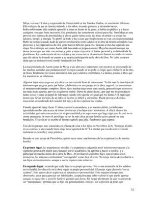 Meya, con sus 19 años y empezando la Universidad en los Estados Unidos, es totalmente diferente.
Ella trabajó a la par de Aarón cuidando a los niños, tocando guitarra, y sirviendo mesas.
Indiscutiblemente ella también aprendió a estar en frente de la gente, a hablar en público y a hacer
cualquier cosa que fuera necesario. Esa enseñanza fue sumamente valiosa para ella. Pero Meya es una
persona mas intensa de personalidad y ahora quiere seleccionar las áreas en donde va a usar sus
talentos, tiempo y energía. Ya probó de todo y hay cosas que simplemente no van con su personalidad.
Hubo un tiempo cuando dudó de querer involucrarse como adulto en la obra de tiempo completo. Las
presiones y las expectativas de otra gente fueron difíciles para ella. Gracias a Dios ha superado esa
etapa. Sin embargo, así como Aarón está buscando su propio camino, Meya ha encontrado que sus
dones tienen que ver más con animar y guiar a otros creyentes en forma personal y no tanto desde la
plataforma. La combinación de su carácter y sus vivencias en el ministerio fueron trazando el camino
que ella ahora ha tomado en cuanto a su propia participación en la obra de Dios. No cabe la menor
duda que su ministerio está siendo bendecido por Dios.

La reacción tanto de Aarón como de Meya a sus años en el ministerio con nosotros es un ejemplo de
las muchas actitudes que pudieran tener los hijos cuando se les pide (o exige) que colaboren en la obra
de lleno. Realmente no tienen alternativa más que colaborar o rebelarse. Le damos gracias a Dios que
los nuestros no se rebelaron.

Algunos hijos van a regresar a la obra con un corazón lleno de entusiasmo. Yo fui uno de esos hijos de
misionero que en gran parte por haber colaborado con mis padres en la obra, regresé con entusiasmo
al ministerio de tiempo completo. Otros hijos pueden reaccionar con cautela, pensando que no estuvo
tan malo todo aquello, pero no lo quisiera repetir. Otros de plano dicen, ¿por qué me hicieron hacer
tantas cosas y jugar un papel de liderazgo cuando sólo quería ser igual que los demás? El papel que
tienen que llevar los hijos de un líder en la obra es difícil y estresante. Puede provocar distintas
reacciones dependiendo del carácter del hijo y de las experiencias vividas.

Cuando apareció Amy (tiene 13 años, está en la secundaria, y es nuestro pilón), ya habíamos
aprendido mucho más acerca de cómo involucrar a los hijos en el ministerio. A ella le damos las
actividades que más concuerdan con su personalidad y no esperamos que haga algo para lo cual no se
siente preparada. A veces el privilegio de ser la más chica en una familia activa puede ser una
bendición. Todavía no se escribe el último capítulo para ella. Tendremos que esperar.

Uno de los pasajes mas conocidos en el tema de criar a los hijos es Proverbios 22:6, “Instruye al niño
en su camino, y aún cuando fuere viejo no se apartará de él.” La verdad que enseña este versículo
realmente es sencilla y muy práctica.

Basado en este pasaje de Proverbios, quiero sacar unas conclusiones de las experiencias de nuestra
familia.

En primer lugar, las experiencias vividas y la experiencia adquirida en el ministerio preparan a la
siguiente generación mejor que cualquier curso académico. Se aprende a hacer, a valorar, y a
participar en muchas áreas de la obra de Dios. Al involucrar a nuestros hijos con nosotros en el
ministerio, les estamos enseñando o “instruyendo” como dice el texto. No tenga miedo de involucrar a
sus hijos en su ministerio, aunque a veces requiera más esfuerzo.

En segundo lugar, recuerde que cada hijo es su propia persona. No es una extensión de los adultos
en su familia. Involúcrelo en la obra según su propia personalidad. El pasaje sigue diciendo “en su
camino”. Esto quiere decir según sea su naturaleza o personalidad. Esto requiere tiempo para
observarlo, amor para apreciar sus habilidades, aceptación para saber valorar lo que puede aportar
aunque no sea como a usted le hubiera gustado que fuera. Sin llegar al extremo de que lo acusen de
ser “manipulado,” permita que su hijo sea genuinamente como es, sin la presión de tener que

                                                                                                      32
 