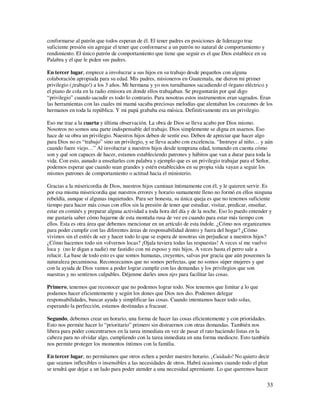conformarse al patrón que todos esperan de él. El tener padres en posiciones de liderazgo trae
suficiente presión sin agregar el tener que conformarse a un patrón no natural de comportamiento y
rendimiento. El único patrón de comportamiento que tiene que seguir es el que Dios establece en su
Palabra y el que le piden sus padres.

En tercer lugar, empiece a involucrar a sus hijos en su trabajo desde pequeños con alguna
colaboración apropiada para su edad. Mis padres, misioneros en Guatemala, me dieron mi primer
privilegio (¡trabajo!) a los 3 años. Mi hermana y yo nos turnábamos sacudiendo el órgano eléctrico y
el piano de cola en la radio emisora en donde ellos trabajaban. Se preguntarán por qué digo
“privilegio” cuando sacudir es todo lo contrario. Para nosotras estos instrumentos eran sagrados. Eran
las herramientas con las cuales mi mamá sacaba preciosas melodías que alentaban los corazones de los
hermanos en toda la república. Y mi papá grababa esa música. Definitivamente era un privilegio.

Eso me trae a la cuarta y última observación. La obra de Dios se lleva acabo por Dios mismo.
Nosotros no somos una parte indispensable del trabajo. Dios simplemente se digna en usarnos. Eso
hace de su obra un privilegio. Nuestros hijos deben de sentir eso. Deben de apreciar que hacer algo
para Dios no es “trabajo” sino un privilegio, y se lleva acabo con excelencia. “Instruye al niño… y aún
cuando fuere viejo…” Al involucrar a nuestros hijos desde temprana edad, tomando en cuenta cómo
son y qué son capaces de hacer, estamos estableciendo patrones y hábitos que van a durar para toda la
vida. Con esto, aunado a enseñarles con palabra y ejemplo que es un privilegio trabajar para el Señor,
podemos esperar que cuando sean grandes y estén establecidos en su propia vida vayan a seguir los
mismos patrones de comportamiento o actitud hacia el ministerio.

Gracias a la misericordia de Dios, nuestros hijos caminan íntimamente con él, y le quieren servir. Es
por esa misma misericordia que nuestros errores y horario sumamente lleno no formó en ellos ninguna
rebeldía, aunque sí algunas inquietudes. Para ser honesta, su única queja es que no tenemos suficiente
tiempo para hacer más cosas con ellos sin la presión de tener que estudiar, visitar, predicar, enseñar,
estar en comités y preparar alguna actividad a toda hora del día y de la noche. Eso lo puedo entender y
me gustaría saber cómo bajarme de esta montaña rusa de vez en cuando para estar más tiempo con
ellos. Esta es otra área que debemos mencionar en un artículo de esta índole. ¿Cómo nos organizamos
para poder cumplir con las diferentes áreas de responsabilidad dentro y fuera del hogar? ¿Cómo
vivimos sin el estrés de ser y hacer todo lo que se espera de nosotras sin perjudicar a nuestros hijos?
¿Cómo hacemos todo sin volvernos locas? ¡Ojala tuviera todas las respuestas! A veces sí me vuelvo
loca y (no le digan a nadie) me fastidio con mi esposo y mis hijos. A veces hasta el perro sale a
relucir. La base de todo esto es que somos humanas, creyentes, salvas por gracia que aún poseemos la
naturaleza pecaminosa. Reconozcamos que no somos perfectas, que no somos súper mujeres y que
con la ayuda de Dios vamos a poder lograr cumplir con las demandas y los privilegios que son
nuestras y no sentirnos culpables. Déjenme darles unos tips para facilitar las cosas.

Primero, tenemos que reconocer que no podemos lograr todo. Nos tenemos que limitar a lo que
podamos hacer eficientemente y según los dones que Dios nos dio. Podemos delegar
responsabilidades, buscar ayuda y simplificar las cosas. Cuando intentamos hacer todo solas,
esperando la perfección, estamos destinadas a fracasar.

Segundo, debemos crear un horario, una forma de hacer las cosas eficientemente y con prioridades.
Esto nos permite hacer lo “prioritario” primero sin distraernos con otras demandas. También nos
libera para poder concentrarnos en la tarea inmediata en vez de pasar el rato haciendo listas en la
cabeza para no olvidar algo, cumpliendo con la tarea inmediata en una forma mediocre. Esto también
nos permite proteger los momentos íntimos con la familia.

En tercer lugar, no permitamos que otros echen a perder nuestro horario. ¡Cuidado! No quiero decir
que seamos inflexibles o insensibles a las necesidades de otros. Habrá ocasiones cuando todo el plan
se tendrá que dejar a un lado para poder atender a una necesidad apremiante. Lo que queremos hacer

                                                                                                     33
 