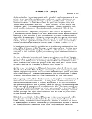 LA DISCIPLINA Y LOS HIJOS
                                                                                      Elízabeth de Blue

¿Qué es la disciplina? Para muchas personas la palabra “disciplina” trae a la mente memorias de unos
parientes severos que gritaban o castigaban mucho para dominar a los hijos. ¡Al otro extremo hay
personas que ni saben lo que quiere decir porque sus padres no prestaban interés a lo que hacían
mientras no estorbaban a los adultos! El diccionario dice que el verbo “disciplinar” quiere decir
“instruir, enseñar; acostumbrar a la disciplina.” La palabra “disciplina” a su turno, se define como
“obediencia y orden.” En otras palabras, enseñamos, instruimos, y guiamos a nuestros hijos con la
meta de tener hijos obedientes con vidas ordenadas según los principios de la Palabra de Dios.

¿Por dónde empezamos? ¡Al principio, por supuesto! La Biblia comienza, “En el principio… Dios…,”
y nosotros también tenemos que empezar con nuestra propia relación con Dios. Alguien ha dicho que
el secreto de un niño controlado es un padre controlado, y para asegurar que estamos entrenando a
nuestros hijos de una manera que es bíblica y correcta, nuestras vidas tienen que estar bajo el control
de Dios por medio de una relación íntima con él que sólo viene de conocer a Jesucristo como nuestro
Salvador y de tener al Espíritu Santo morando en nosotros. Además, es preciso que este control sea
renovado constantemente por el estudio de la Palabra de Dios y la oración. (Romanos 12:1-2).

La llegada de nuestros preciosos hijos probará diariamente la calidad de nuestra vida espiritual. Una
amiga mí, Dina de Parkerson, me dijo, “Yo siempre me creía una persona buena y simpática - ¡hasta
tener los hijos!” La dura verdad es que aquellos lindos bebés, y niños encantadores, y jóvenes listos
son expertos en meter sus darditos de juguete por las aberturas y lugares débiles en nuestra armadura
espiritual.

Otro padre me dijo, medio bromeando, que él iba a pegar un rótulo en su carro diciendo “La mejor
manera de mejorar su tiempo de oración es tener hijos jóvenes.” La directiva y promesa de la Biblia en
Proverbios 22:6 es “Instruye al niño en su camino y aun cuando fuere viejo no se apartará de ello.”
Nuestra responsabilidad es la instrucción, pero para hacerlo “en el camino debido” requiere sabiduría,
paciencia y control que sólo viene de Dios en el Espíritu Santo (Gálatas 6:22).

¡Quédate en casa y hay discípulos! La Biblia enseña claramente que la tarea de todo creyente es de ir
al mundo y hacer discípulos (Mateo 28:19), pero antes de salir por nuestra puerta, hay que considerar
el primer campo para discipulado, los hijos. El diccionario define un discípulo: “persona que sigue las
instrucciones de un maestro.” ¡Podemos considerarnos éxitos como padres y maestros si los hijos de
veras siguen nuestras instrucciones! Pero ¿Cómo vamos a enseñar para ganar estos resultados?

El famoso genio y científico, Albert Schweitzer, dijo una vez, “El ejemplo no es una de las maneras de
instrucción: es la única manera de instrucción.” Los niños y jóvenes son expertos en reconocer la
hipocresía en adultos y especialmente en sus padres. Recientemente mi hija menor, que siempre ha
sido la más sensible de mis tres hijos, me preguntó “Mamá, ¿por qué no nos enseñaste cuando éramos
niños la importancia de tener un tiempo devocional diario con el Señor?” Estoy segura que yo lo hice;
en efecto, recuerdo haberlo hecho más que una vez, pero aparentemente fue mi ejemplo que falló. No
estoy tratando de decir que nunca vamos a fallar, pero necesitamos darnos cuenta de que vamos a ser
imitados, que siempre habrá alguien siguiendo en nuestros pasos. Sin decir ni una palabra estamos
haciendo discípulos. ¡Qué responsabilidad!

Hablando de responsabilidad… En Salmo 127 leemos que los hijos son una herencia dada por Dios
para la bendición y honor de la familia. También dice que son como “saetas” en la mano de un
hombre valiente, y es una buena cosa tener “el aljaba llena.” Pensemos un momento en esta metáfora.
En la sociedad agrícola del Antiguo Testamento los hijos formaban una parte importante en la familia
para el trabajo del campo y casa y aun una fuerza “militar” cuando los enemigos amenazaban.



                                                                                                     35
 