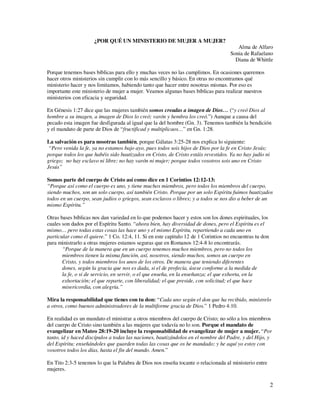 ¿POR QUÉ UN MINISTERIO DE MUJER A MUJER?
                                                                                       Alma de Alfaro
                                                                                    Sonia de Rafaelano
                                                                                      Diana de Whittle

Porque tenemos bases bíblicas para ello y muchas veces no las cumplimos. En ocasiones queremos
hacer otros ministerios sin cumplir con lo más sencillo y básico. En otras no encontramos qué
ministerio hacer y nos limitamos, habiendo tanto que hacer entre nosotras mismas. Por eso es
importante este ministerio de mujer a mujer. Veamos algunas bases bíblicas para realizar nuestros
ministerios con eficacia y seguridad.

En Génesis 1:27 dice que las mujeres también somos creadas a imagen de Dios… (“y creó Dios al
hombre a su imagen, a imagen de Dios lo creó; varón y hembra los creó.”) Aunque a causa del
pecado esta imagen fue desfigurada al igual que la del hombre (Gn. 3). Tenemos también la bendición
y el mandato de parte de Dios de “fructificad y multiplicaos…” en Gn. 1:28.

La salvación es para nosotras también, porque Gálatas 3:25-28 nos explica lo siguiente:
 “Pero venida la fe, ya no estamos bajo ayo, pues todos sois hijos de Dios por la fe en Cristo Jesús;
porque todos los que habéis sido bautizados en Cristo, de Cristo estáis revestidos. Ya no hay judío ni
griego; no hay esclavo ni libre; no hay varón ni mujer; porque todos vosotros sois uno en Cristo
Jesús”

Somos parte del cuerpo de Cristo así como dice en 1 Corintios 12:12-13:
“Porque así como el cuerpo es uno, y tiene muchos miembros, pero todos los miembros del cuerpo,
siendo muchos, son un solo cuerpo, así también Cristo. Porque por un solo Espíritu fuimos bautizados
todos en un cuerpo, sean judíos o griegos, sean esclavos o libres; y a todos se nos dio a beber de un
mismo Espíritu.”

Otras bases bíblicas nos dan variedad en lo que podemos hacer y estos son los dones espirituales, los
cuales son dados por el Espíritu Santo. “ahora bien, hay diversidad de dones, pero el Espíritu es el
mismo… pero todas estas cosas las hace uno y el mismo Espíritu, repartiendo a cada uno en
particular como él quiere.” 1 Co. 12:4, 11. Si en este capitulo 12 de 1 Corintios no encuentras tu don
para ministrarlo a otras mujeres estamos seguras que en Romanos 12:4-8 lo encontrarás.
       “Porque de la manera que en un cuerpo tenemos muchos miembros, pero no todos los
       miembros tienen la misma función, así, nosotros, siendo muchos, somos un cuerpo en
       Cristo, y todos miembros los unos de los otros. De manera que teniendo diferentes
       dones, según la gracia que nos es dada, si el de profecía, úsese conforme a la medida de
       la fe, o si de servicio, en servir, o el que enseña, en la enseñanza; el que exhorta, en la
       exhortación; el que reparte, con liberalidad; el que preside, con solicitud; el que hace
       misericordia, con alegría.”

Mira la responsabilidad que tienes con tu don: “Cada uno según el don que ha recibido, minístrelo
a otros, como buenos administradores de la multiforme gracia de Dios.” 1 Pedro 4:10.

En realidad es un mandato el ministrar a otros miembros del cuerpo de Cristo; no sólo a los miembros
del cuerpo de Cristo sino también a las mujeres que todavía no lo son. Porque el mandato de
evangelizar en Mateo 28:19-20 incluye la responsabilidad de evangelizar de mujer a mujer. “Por
tanto, id y haced discípulos a todas las naciones, bautizándolos en el nombre del Padre, y del Hijo, y
del Espíritu; enseñándoles que guarden todas las cosas que os he mandado; y he aquí yo estoy con
vosotros todos los días, hasta el fin del mundo. Amen.”

En Tito 2:3-5 tenemos lo que la Palabra de Dios nos enseña tocante o relacionada al ministerio entre
mujeres.

                                                                                                         2
 
