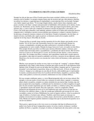 UNA HERENCIA CREATIVA PARA LOS HIJOS
                                                                                      Elízabeth de Blue

Siempre ha sido mi idea que el Dios Creador quien hizo tanta variedad y belleza en la naturaleza, y
entonces creó al hombre a su proprio imagen espera más de nosotros que una vida rutinaria, aburrida,
sin utilizar los talentos y capacidad para la originalidad y creatividad que Dios nos ha dado. Siempre
van a haber mujeres que dicen, “Yo no tengo ningún talento, mucho menos ideas originales, para
pasar y enseñar a mis hijos,” porque están pensando en habilidades sobresalientes en la música, el arte,
la poesía, etc. Realmente, no hay muchas mujeres entre todas que tengan tal gran talento, pero todas
tenemos algo, y como el niño que compartió su almuerzo sencillo de panecillos y pescaditos con
Cristo y fue usado para alimentar a una multitud, podemos confiar en el Señor para ensanchar nuestras
imaginaciones y multiplicar nuestros escasos talentos para enriquecer y alegrar a nuestras familias y
las personas con quienes tenemos contacto en la vida diaria. Cuando yo pregunté a mis dos hijas, ya
mujeres jóvenes, cual había sido, según su parecer, su herencia creativa de su madre, recibí lo
siguiente de mi hija mayor, Elisa Blue de Averitt.

        “Como una hija ya grande, tengo muchas memorias de los años alegres que pasaba con mi
        familia. Tal vez las cosas más memorables fueron los viajes que hacíamos durante los
        veranos, acompañando a mi padre que daba conferencias y enseñaba la Biblia en varis
        campamentos en varios estados. Durante las largas horas en el carro, mi madre nos leía libros.
        Ella siempre llevaba una bolsa con libros para nuestras diferentes edades e intereses, pero
        cuando todos encerrados juntos, escuchábamos y gozábamos de toda la lectura. Mis favoritos
        eran Las Crónicas de Narnia por C.S. Lewis, las novelas de Jane Austin, y varios misterios
        para niños. No siempre eran libros cristianos, pero aprendimos mucho pues cuando aparecía
        una palabra o idea mala mi mamá la cambiaba o no la leía, y nosotros no nos dábamos cuenta.
        Hasta hoy a los tres de nosotros nos encanta leer varias clases de literatura y todos apreciamos
        los libros.

        Muchas veces pasamos las noches en esos viajes en un lugar de “camping” y mientras Mamá
        preparaba la cena, Papá y niños íbamos al bosque para jugar escenas de lo que habíamos leído
        durante el día. El juego favorito era de hallar una roca plana e imaginar que era “la gran mesa
        de piedra” en la cual murió el gran león, Aslan, en el libro de Lewis, El León, la Bruja, y el
        Armario. Aunque yo no sabía que era una obra de ficción, sabía también que se representaba
        la muerte y resurrección de Cristo en el sacrificio del león fuerte, magnífico y amoroso. Más
        tarde, todos juntitos a la hora de acostarnos, hablaríamos de estas verdades bíblicas.

        En casa siempre cenábamos juntos y a veces Mamá preparaba todo con un tema cultural. Por
        ejemplo, si era una noche oriental todos nos vestíamos al estilo chino o japonés y comíamos
        platos chinés con palitos, sentados en cojines alrededor de una mesita baja. Leíamos algo del
        país escogido de la enciclopedia, y orábamos por los misioneros y la obra evangélica en aquel
        país. En otra ocasión viajaríamos por este medio a la India o a América Latina. Nos encantaba
        y aprendimos mucho del mundo. Para días especiales, como los cumpleaños, Mamá
        prepararía una búsqueda de tesoro en la cual tendríamos que seguir claves en rima que nos
        llevarían a los cubiertos, platos, y ollas de comida que tendríamos que recoger de sus varios
        escondites y poner en la mesa. Hallábamos las cosas en lugares curiosos como la secadora de
        ropa, la bañera y el armario para sábanas. También, cada fiesta seguía un tema que era
        popular con nosotros en esa época y comida, juegos, decoraciones y pastel llevaban a cabo el
        tema. Mamá creó algunos pasteles fantásticos aunque dice que la decoración de pasteles no es
        uno de sus talentos.

        Otros gozos y aprecios que yo he visto crecer en mi propia vida bajo la influencia de mis
        padres son el gozo de hacer rompecabezas juntos, la cocina creativa, el planear y sembrar
        jardines de flores y vegetales, los juegos, la música, la importancia de cenar juntos como una

                                                                                                     38
 