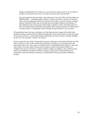 familia, la hospitalidad y el involucrarse con la vida de una iglesia local. Vi en mis padres el
        ejemplo de cada una de estas cosas, y en cada una un gozo que venía del Señor.

        Una gran inspiración para mi madre y más tarde para mí, ha sido el libro Arte Escondido, por
        Edith Schaeffer… escondido porque se halla y se ejerce en las áreas “menores” de nuestras
        vidas, como los quehaceres diarios en la cocina, con los niños, o al hacer un paseo sólo para
        apreciar y glorificar al Dios que nos ha dado tanta diversidad y belleza en la naturaleza. Y
        más importante todo lo que hacemos debe reflejar y glorificar a Dios, el Creador quien nos
        dotó con nuestra propia creatividad. Como padres todo lo que hacen puede servir para acercar
        a los hijos a Dios, si simplemente toman el tiempo de hacer diferentes cosas con ellos.”

Mi segunda hija Laurie dice que su hermana no le dejó nada que decir aunque ella también tenía
memorias favoritas como las historias bíblicas dramatizadas con la construcción (con cajas de cartón)
de los muros de Jericó y su destrucción después de hacernos las tropas de Israel y marchar alrededor
de ellos con “los sacerdotes” tocando “los cuernos.”

Como la madre de estas “tropas” del pasado doy gracias a Dios por la creatividad individual que él ha
dado a cada uno y como la están usando para su gloria hoy. En Elisa veo a una mujer que es una
maravillosa ama de casa, muy capaz en su trabajo, dada a la hospitalidad, buena música y sobre todo
ama al Señor; en Laurie, quien es buena artista y pintora, un gran corazón para el Señor y un
verdadero amor por los inconversos a quienes testifica siempre con palabra y vida; en David, quien
todavía no ha dedicado sus talentos al Señor, un músico y poeta serio. El entrenamiento en la
creatividad es parte de la herencia espiritual y así últimamente tiene que traer honra al Maestro
Creador.




                                                                                                       39
 