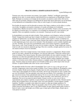 PRACTICANDO LA HOSPITALIDAD EN ESPAÑA
                                                                                  Lynne Hollingsworth

Tenemos una visita con nosotros esta semana. Ayer jugaba a “Barbies” con Raquel, nuestra hija
pequeña de seis años. La noche anterior contó historias de sus experiencias en Hong Kong, Taiwan,
Italia. Participó con nosotros en el tiempo de devocionales con nuestros cuatro niños. Oró con los
niños antes de acostarles. Duerme en la habitación de nuestra hija mayor quien pasó con sus hermanas
en una habitación en la buhardilla (el ático). Hoy se cortó el agua y la visita no puede ducharse.

Este hombre de negocios está involucrado en nuestra vida. Juega a muñecas con las niñas y a coches
con el niño. Acompaña a mi marido a reuniones y le ayuda con trabajos en el ordenador
(computadora). Muchas de nuestras visitas vienen como este hombre. Vienen a estar con nosotros. No
les importa ser turistas pero si es su primera vez en España les enseñamos las cosas turísticas, por
supuesto. Otros son españoles creyentes y no creyentes. Vienen por un café o una comida.

La hospitalidad es un asunto de toda la familia. Todos ayudamos con la limpieza, incluso mi marido
Daniel. Aunque tiene mucho que hacer siempre está dispuesto a ayudarme si es necesario. Los niños
arreglan sus habitaciones. Las dos hijas mayores ayudan a quitar el polvo o barrer. Comparten sus
habitaciones. Si vamos a tener visitas que fuman, tenemos que explicar a nuestros hijos que la persona
es más importante que el aire sano en ese momento. Trato de preparar y servir comidas españolas que
son más “formales” de lo que estoy acostumbrada a hacer. Esto incluye el primer y segundo plato,
fruta, postre y café. Como la mujer de la casa sirvo la comida a cada uno. Tengo amigas que vienen a
tomar un café. Les encanta la repostería que hago. Para mí es sencilla y siempre quieren las recetas. Es
una manera de hacer crecer las amistades.

No siempre es fácil. Casi siempre tenemos visitas durante conciertos o campamentos. Hemos tenido
gente en casa antes y después de una mudanza, con cajas por todas partes. Tengo que confesar que a
veces es trabajoso. Pero merece la pena. Me anima mucho hablar con otras mujeres creyentes. Es una
bendición. Los niños han aprendido mucho del la gente que ha pasado por nuestra casa. Saben ya
muchas historias misioneras y canciones nuevas- Tenemos algunos amigos españoles que siempre
cantan y se divierten con los niños. Estamos abiertos a cualquier amigo de los niños para que venga a
jugar. Tenemos amigos de nuestra iglesia en los Estados Unidos que ya saben mejor cómo orar por
nosotros. La iglesia también sabe cómo van las cosas en España.

He aprendido muchas lecciones sobre la hospitalidad. Tener gente en casa es algo que tuve que
aprender. Empezamos como recién casados en Dallas, Texas. Luego en Bellevue, Washington y ahora
en León, España. Desde nuestra llegada a España, hace tres años, quizás hemos tenido más de cien
visitas (que se han quedado por lo menos una noche), más los que vienen para un café o comida. Hay
que tener flexibilidad. Tuve que aprender como tener una casa abierta. No es automático. No es algo
que viene de mí misma. Estoy aprendiendo todavía. No sé si es uno de mis dones espirituales o no.
Pero yo lo veo como parte de nuestro ministerio. Hemos decidido, como matrimonio, que esto es
importante. Por eso es un asunto de toda la familia. Siempre me fijo en como otras lo hacen,
especialmente otras mujeres españolas, no para imitarlas sino para aprender de ellas. Durante nuestro
primer año en España estuve con una mujer varias veces para aprender a cocinar algunas comidas
españolas. También, su ejemplo como mujer de un pastor, es algo que siempre agradezco. Es
imprescindible depender de Dios. Hago los que puedo y dejo el resto a Dios. Como hoy, los aseos
(baños) necesitan una limpieza, pero es muy difícil limpiar sin agua. Quizás puedo quitar el polvo o
barrer el suelo o tener más tiempo con el Señor, que es mejor que un baño limpio. ¡Espero que la
visita piense lo mismo!




                                                                                                     41
 