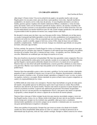 UN CORAZÓN ABIERTO
                                                                                  Ana Carolina de Davie

¡Que alegre! ¡Vienen visitas! Esa era la actitud de mis papás y me gustaba mucho cada vez que
llegaba gente a la casa para comer, para una fiesta o para quedarse varios días. Aprendí muchísimo
ayudándole a mi mamá a servir a toda clase de persona. A veces llegaban misioneros con toda su
familia, pastores quienes viajaban solos dando conferencias bíblicas, estudiantes y visitas de todas
partes del mundo. Junto con mis hermanos aprendí de muchas culturas y de muchas costumbres del
mundo. En muchas ocasiones se nos presentaron oportunidades de servir al Señor Jesucristo. Fue una
lección multicultural con muchos beneficios para mi vida. Estaré siempre agradecida a mis padres por
su generosidad al abrir las puertas de nuestra casa, aunque fuimos ocho hijos.

He deseado lo mismo para mis hijos: una casa lista para recibir visitas. Hablando con mi hija mayor,
ya casada, le pregunté qué había aprendido a través de los años ayudándome con la preparación y el
ministerio de recibir las visitas. Ella me respondió que ante todo hay que ser flexible. Si alguien llega
de sorpresa, cuando es posible, apagar el televisor, cerrar el libro, dejar de hacer otra actividad y
atenderles completamente. También ser servicial. Aunque sea solamente agua helada con una gotita
de limón, ofrézcales algo de beber.

Su lista continúa. Ser generosa. Cuando llegan los visitas es el tiempo de usar lo mejor que tiene para
mostrarles que los considera muy especial. Compartir el café especial que tiene guardado y las galletas
favoritas de su familia. Estar feliz y contenta de tener visitas – no agitada y nerviosa. Disfrute junto
con ellos. Muéstreles un semblante que está alegre de tenerlos en su casa.

Hay otros beneficios de practicar la hospitalidad. Mis hijos han aprendido a tener compasión. Dios nos
ha dado la oportunidad de cuidar gente recién operada y ayudar en su recuperación. También personas
que han llegado a nuestra puerta adoloridas después de un divorcio o la muerte de un ser querido.
Nuestros hijos nos han observado pedir humildemente a nuestro gran Dios sabiduría en cómo tratar a
estas personas. Muchas veces nuestros hijos han podido servir de maneras que nosotros no lo hemos
podido hacer.

Nuestros hijos han aprendido a guiar a otros con amor y gentileza. Les ha tocado enseñar a huéspedes
pequeños lo que es aceptable en nuestra casa o lo que no lo es. Requiere discernimiento y delicadeza
para no jactarse o lastimar a otro. Al mismo tiempo, aprendían a compartir lo suyo: su casa, su cuarto,
sus juguetes, inclusive a sus papás. Hemos intentado ser justos en hacer turno en quien compartiera su
cuarto y la responsabilidad por las visitas.

La Biblia habla de cómo tratar a los extranjeros. Nuestros hijos han hablado con gente de todas partes
del mundo y han podido apreciar las diferencias igual como lo que tienen en común. Han recibido
beneficios más allá de los de nuestra familia. Notamos más interés en practicar el piano después de la
visita de un pianista excelente. Lograron más admiración por personas físicamente incapacitadas
después de convivir con una persona con impedimentos físicos y han puesto más interés en aprender
la geografía y cultura después de conocer a alguien de un rinconcito de nuestro planeta.

Nuestros hijos veían que el Señor siempre ha provisto para nuestras necesidades aunque a veces nos
han llegado muchas visitas a la vez. Hemos tenido el privilegio de tener más de una familia o pareja al
mismo tiempo pero siempre nos ha resultado muy agradable. ¡Qué gozo tener a estudiantes
internacionales quedándose con nosotros aunque sea un semestre o solamente para sus vacaciones! Es
una gran oportunidad para evangelizar o discipular.

Ahora unas palabras de precaución. Siempre hay que tomar en cuenta a los demás de la familia
cuando uno ofrece hospitalidad. Debe pensar en como va a afectar a sus hijos la presencia de un
determinado tipo de persona, estilo de vida, actitud o teología. Siempre se deben conservar los valores

                                                                                                       44
 