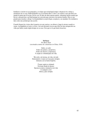 familiares e insistir en sus principios y no dejar que un huésped rompa o desprecie los valores y
enseñanzas de su casa. Edith Schaeffer en su excelente libro L’Abrir, nos anima a orar que Dios nos
mande la gente que él escoja. En los casi 30 años de abrir nuestra puerta, solamente hemos tenido que
llevar a una persona a un hotel porque no convenía que estuviera con nuestra familia. Dios es tan
grande para enseñar y dirigir. La hospitalidad es un privilegio, un placer y un mandato. En realidad es
más como una actitud que una acción.

Cuando lleguen las visitas abra la puerta con una sonrisa y un abrazo y haga lo mismo cuando se
vayan. Acompáñelos al carro o al taxi. Así está diciendo con eso que ellos les han enriquecido sus
vidas por haber estado algún tiempo en su casa. Creo que es lo que haría Jesucristo.




                                             Mi Pacto
                                          Por Betty Stam
                          (asesinada a manos de comunistas en China, 1934)

                                           Señor, yo cedo
                                   Todos mis planes y propósitos,
                                   Todos mis deseos y esperanzas,
                                  Y acepto tu voluntad para mi vida.

                               Me cedo a mí misma, mi vida, mi todo
                             Enteramente a ti para ser tuya para siempre;
                                   Lléname con tu Santo Espíritu.

                                      Úsame según tu voluntad;
                                      Envíame donde tú deseas;
                                 Ejecuta tu entera voluntad en mi vida
                                           A cualquier costo
                                        Ahora y para siempre.




                                                                                                     45
 