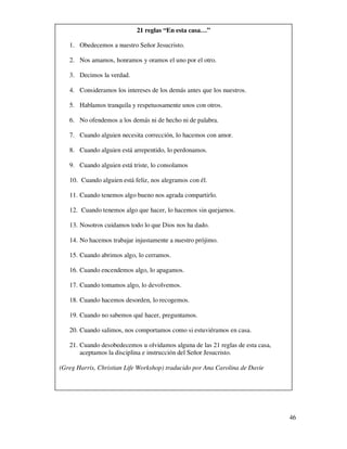 21 reglas “En esta casa…”

   1. Obedecemos a nuestro Señor Jesucristo.

   2. Nos amamos, honramos y oramos el uno por el otro.

   3. Decimos la verdad.

   4. Consideramos los intereses de los demás antes que los nuestros.

   5. Hablamos tranquila y respetuosamente unos con otros.

   6. No ofendemos a los demás ni de hecho ni de palabra.

   7. Cuando alguien necesita corrección, lo hacemos con amor.

   8. Cuando alguien está arrepentido, lo perdonamos.

   9. Cuando alguien está triste, lo consolamos

   10. Cuando alguien está feliz, nos alegramos con él.

   11. Cuando tenemos algo bueno nos agrada compartirlo.

   12. Cuando tenemos algo que hacer, lo hacemos sin quejarnos.

   13. Nosotros cuidamos todo lo que Dios nos ha dado.

   14. No hacemos trabajar injustamente a nuestro prójimo.

   15. Cuando abrimos algo, lo cerramos.

   16. Cuando encendemos algo, lo apagamos.

   17. Cuando tomamos algo, lo devolvemos.

   18. Cuando hacemos desorden, lo recogemos.

   19. Cuando no sabemos qué hacer, preguntamos.

   20. Cuando salimos, nos comportamos como si estuviéramos en casa.

   21. Cuando desobedecemos u olvidamos alguna de las 21 reglas de esta casa,
       aceptamos la disciplina e instrucción del Señor Jesucristo.

(Greg Harris, Christian Life Workshop) traducido por Ana Carolina de Davie




                                                                                46
 