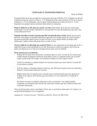 CÓMO DAR UN TESTIMONIO PERSONAL
                                                                                        Diana de Whittle

El apóstol Pablo da un buen ejemplo de un testimonio personal en Hechos 22:1-22. Repasa su odio del
cristianismo antes de conocer a Cristo (v. 1-5). Después describe como encontró a Cristo en el camino
a Damasco (v. 6-10). Finalmente, narra lo que le sucedió después de confiar en Cristo (v. 11-22).
Siguiendo este ejemplo nuestro testimonio debe incluir tres elementos.

Primero, hable de su vida antes de conocer a Cristo. Puede hablar de las barreras emocionales,
intelectuales o las de la propia voluntad en su vida que Dios tuvo que derrumbar para que usted viera
su necesidad para Cristo.

Segundo, describe el evento o persona que Dios usó para llevarle a Cristo. Quizás fue una crisis
personal o una amiga o un pariente. Recuente lo que pasó. Si no puede señalar un evento singular o
una persona particular quien le guió a los pies de Cristo, tal vez puede señalar un tiempo como
adolescente o adulto cuando entregó de nuevo su vida a Cristo.

Tercero, hable de su vida desde que aceptó al Señor. Es muy importante en este punto que no de la
impresión de que no tiene problemas en su vida. Sea honesta y abierta en explicar como Cristo ha
hecho una diferencia en su vida en los tiempos buenos tanto como los difíciles.

Otras normas para su testimonio:
- Prepare dos versiones de su testimonio. La primera debe ser corta—no más de tres minutos para
   contarlo dando un pequeño resumen de cómo llegó a Cristo. La segunda versión, que se puede
   contar cuando tengo más tiempo, será la historia completa de cómo aceptó a Cristo.

-   Escriba su testimonio y repáselo después con otra persona para que suene natural y lo pueda dar
    en una manera calmada.

-   Evite los clichés y el lenguaje religioso. Esto hace más difícil que la gente inconversa entienda su
    historia e incluso puede minimizar su interés.

-   Hágalo interesante. La mayoría de los creyentes tiene una historia única que otros querrán oír.
    Trabaje en los aspectos de la historia que crean interés, a la vez siendo fiel a la verdad de la
    situación.

-   Por último reconozca los peligros inherentes en dar su testimonio. Unas añaden detalles
    exageradas a su testimonio para hacerlo más interesante mientras que otras enfatizan demasiado
    los pecados del pasado.

Tiene una historia para contar: cómo llegó a Cristo, que es una historia interesante a los oyentes, y es
una herramienta poderosa en el evangelismo.

Adaptado de “Common Ground,” 5038 Dorsey Hall Dr., Ellicot City MD 21042.




                                                                                                       47
 