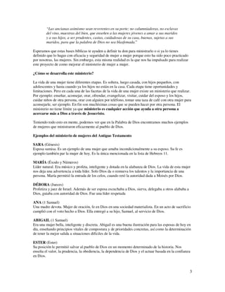 “Las ancianas asimismo sean reverentes en su porte; no calumniadoras, no esclavas
        del vino, maestras del bien, que enseñen a las mujeres jóvenes a amar a sus maridos
        y a sus hijos, a ser prudentes, castas, cuidadosas de su casa, buenas, sujetas a sus
        maridos, para que la palabra de Dios no sea blasfemada.”

Esperamos que estas bases bíblicas te ayuden a definir tu don para ministrarlo o si ya lo tienes
definido que lo hagas con eficacia y seguridad de mujer a mujer porque esto ha sido poco practicado
por nosotras, las mujeres. Sin embargo, esta misma realidad es la que nos ha impulsado para realizar
este proyecto de como mejorar el ministerio de mujer a mujer.

¿Cómo se desarrolla este ministerio?

La vida de una mujer tiene diferentes etapas. Es soltera, luego casada, con hijos pequeños, con
adolescentes y hasta cuando ya los hijos no están en la casa. Cada etapa tiene oportunidades y
limitaciones. Pero en cada una de las facetas de la vida de una mujer existe un ministerio que realizar.
Por ejemplo: enseñar, aconsejar, orar, ofrendar, evangelizar, visitar, cuidar del esposo y los hijos,
cuidar niños de otra persona, orar con alguien por teléfono, tomar una taza de café con otra mujer para
aconsejarle, ser ejemplo. En fin son muchísimas cosas que se pueden hacer por otra persona. El
ministerio no tiene límite ya que ministerio es cualquier acción que ayuda a otra persona a
acercarse más a Dios a través de Jesucristo.

Teniendo todo esto en mente, podemos ver que en la Palabra de Dios encontramos muchos ejemplos
de mujeres que ministraron eficazmente al pueblo de Dios.

Ejemplos del ministerio de mujeres del Antiguo Testamento

SARA (Génesis)
Esposa sumisa. Es un ejemplo de una mujer que amaba incondicionalmente a su esposo. Su fe es
ejemplo también par la mujer de hoy. Es la única mencionada en la lista de Hebreos 11.

MARÍA (Éxodo y Números)
Líder natural. Era músico y profeta, inteligente y dotada en la alabanza de Dios. La vida de esta mujer
nos deja una advertencia a toda líder. Solo Dios da o remueva los talentos y la importancia de una
persona. María permitió la entrada de los celos, cuando retó la autoridad dada a Moisés por Dios.

DÉBORA (Jueces)
Profetiza y juez de Israel. Además de ser esposa escuchaba a Dios, sierva, delegaba a otros alababa a
Dios, guiaba con autoridad de Dios. Fue una líder respetada

ANA (1 Samuel)
Una madre devota. Mujer de oración, fe en Dios en una sociedad materialista. En un acto de sacrificio
cumplió con el voto hecho a Dios. Ella entregó a su hijo, Samuel, al servicio de Dios.

ABIGAIL (1 Samuel)
Era una mujer bella, inteligente y discreta. Abigail es una buena ilustración para las esposas de hoy en
día, enseñando principios vitales de compostura y de prioridades concretas, así como la determinación
de tener la mejor salida a situaciones difíciles de la vida.

ESTER (Ester)
Su posición le permitió salvar al pueblo de Dios en un momento determinado de la historia. Nos
enseña el valor, la prudencia, la obediencia, la dependencia de Dios y el actuar basada en la confianza
en Dios.



                                                                                                        3
 