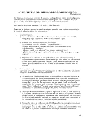 AYUDAS PRÁCTICAS EN LA PREPARACIÓN DEL MENSAJE DEVOCIONAL
                                                          Clarita de Lloret

Sin duda todas hemos pasado momentos de pánico: se nos ha pedido una plática devocional para una
ocasión especial. Parte de nuestro corazón reacciona con una gozosa “¡Sí!” –otra parte dice, “¡No
puedo, no tengo tiempo!” No se preocupe hermana, todas hemos sentido lo mismo.

Pero ya que he aceptado la invitación, ¿Qué hago? ¿Dónde comienzo?

Espero que las siguientes sugerencias sean de ayuda para su estudio, y que resulten en un ministerio
de compartir la Palabra de Dios con ánimo y gozo.

  1.    Los primeros pasos.
        a) La oración: Encomienda al Señor sus temores, sus dudas, su sentir de incapacidad.
            Luego, haga suyas las promesas de Dios de dar con ánimo y gozo.

        b) Confirme en su mente los detalles que le ayudarán:
           - ¿Hay un tema específico asignado? ¿Una porción bíblica?
           - ¿Es una ocasión especial? (ejemplo aniversario, retiro, sociedad femenil)
           - ¿Será una plática evangelística?
           - ¿Quiénes estarán en su audiencia? (solo mujeres, ancianas, jóvenes)
           - ¿Cuánto tiempo dispone para la plática? Nota importante ¡Hay que respetar el tiempo
           asignado!

        c) Organización de la materia: Es una ayuda tener su Biblia, una concordancia, y un
           diccionario bíblico para su estudio. Decida el tema, y el texto bíblico. Lea varias veces la
           porción citada. ¿En qué contexto se encuentra? ¿Cuál es el pensamiento principal que
           sale del versículo o pasaje? Recuerde: “Usando un texto fuera del contexto puede ser
           pretexto.”

  2.    Preparando su mensaje
        Escribiendo su bosquejo: Quiere decir escoger y poner en orden los principales pensamientos
        de la plática. Normalmente consiste de tres partes:

        a) La introducción: Esto despierta el interés de su audiencia en lo que quiere presentar. A
           veces comienza con una historia, una pregunta que llama la atención, o un testimonio
           personal que tiene que ver con el tema. Como mensajera, debe expresar ánimo, y hablar
           con claridad y en voz alta. Tal vez convenga usar una “ayuda visual” para llamar la
           atención. NUNCA comience dando excusas por falta de tiempo, de buena preparación, o
           de que “No soy predicadora,” “no tengo mucha educación” etc. ¡Dios merece lo mejor
           que tenemos y si hemos hecho lo mejor posible, no hay por qué dar excusas!

        b) El cuerpo: (El desarrollo del tema) Aquí va la explicación del texto, el fondo histórico y
           la explicación con cuidado de las verdades encontradas. Trate de usar palabras claves que
           queden grabadas en la memoria del grupo. Puede haber unos sub-puntos que hacen claras
           las divisiones del estudio. Es una ayuda para sus oyentes la repetición de citas que usa y
           los puntos clave de su bosquejo. Así pueden recordar su enseñanza.

        c) Conclusión: Esta es tal vez la parte más difícil. Repase bien las partes principales, dando
           una aplicación para la vida diaria. Si su grupo solamente recuerda que era un buen
           mensaje, pero no se les pidió cambio en la vida, van a salir con conocimiento bíblico pero
           sin cambio en lo personal. Tal vez habrá una historia que ilustre bien la enseñanza.



                                                                                                       48
 