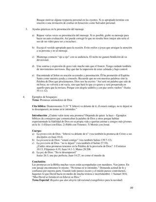Busque motivar alguna respuesta personal en las oyentes. Si es apropiado termine con
              oración o una invitación de confiar en Jesucristo como Salvador personal.

     3.   Ayudas prácticas en la presentación del mensaje

          a) Repase varias veces su presentación del mensaje. Si es posible, grabe su mensaje para
             hacer un auto evaluación. Así puede corregir lo que no resulta bien (mejor aún sería el
             uso de un video para ver y escuchar).

          b) Escoja el vestido apropiado para la ocasión. Evite estilos o joyas que atraigan la atención
             a su persona y no al mensaje.

          c) Mantenga contacto “ojo a ojo” con su audiencia. El techo no ganará bendición de su
             devocional.

          d) Una sonrisa y expresión de gozo vale mucho más que el fruncir. Tenga cuidado también
             de movimientos nerviosos. Hay que dar la impresión de estar calmada y bajo control.

          e) Encomiende al Señor en oración su estudio y presentación. Él ha prometido al Espíritu
             Santo como nuestra ayuda y consuelo. Recuerde que no son nuestras palabras sino la
             Palabra de Dios que proclamamos. Dios nos ha escrito: “Así será mi palabra que sale de
             mi boca; no volverá a mí vacía, sino que hará lo que yo quiero y será prosperada en
             aquello para que la enviara. Porque con alegría saldréis y con paz seréis vueltos” (Isaías
             55:11-12).

4.        Ejemplos de bosquejos:
          Tema: Promesas animadoras de Dios

          Cita bíblica: Deuteronomio 31:8 “Y Jehová va delante de ti; él estará contigo, no te dejará ni
          te desamparará; no temas ni te intimides.”

          Introducción: ¿Cuánto valor tiene una promesa? Depende de quien la hace – Ejemplos
          bíblicos de consejeros que comunicaban la palabra de Dios a otros porque habían
          experimentado la fidelidad de Dios en su propia vida y querían animar a amigos más jóvenes
          en la fe: 1) Eliseo con Elías; 2) Pablo con Timoteo; 3) Moisés con Josué.

          Cuerpo:
          a) La protección de Dios. “Jehová va delante de ti” (vea también la promesa de Cristo a sus
             discípulos en Juan 10:4).
          b) La presencia de Dios: “estará contigo” (vea también Salmo 139:7-12).
          c) La provisión de Dios: “no te dejará” (vea también el Salmo 27:10).
             ¿Cuáles otras promesas tenemos en la Palabra de la provisión de Dios? 1 Corintios
             10:13, Filipenses 4:19, Juan 14:1-3, Mateo 28:20b
          d) La paz de Dios: “No te desamparará”
             Isaías 26:3, una paz perfecta; Juan 14:27, no como el mundo da

          Conclusión:
          Las promesas en la Biblia muchas veces están acompañadas con mandatos. Van juntos. En
          este pasaje encontramos lo mismo. “No temas ni te intimides.” Demanda actitud de fe y
          confianza por nuestra parte. Cuando todo parece oscuro y el miedo parece controlarnos,
          hagamos lo que David hacía en medio de mucha tristeza e incertidumbre: 1 Samuel 30:6,
          “Mas David se fortaleció en Jehová su Dios.”
          Tema Especial: Regalos que dan alegría (devocional evangelístico para la navidad)

                                                                                                       49
 