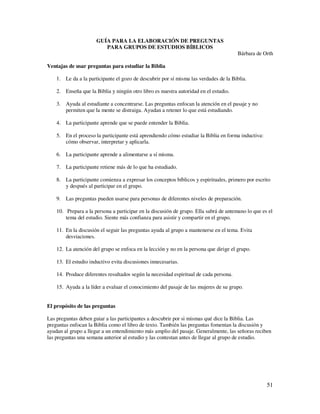 GUÍA PARA LA ELABORACIÓN DE PREGUNTAS
                         PARA GRUPOS DE ESTUDIOS BÍBLICOS
                                                                                       Bárbara de Orth

Ventajas de usar preguntas para estudiar la Biblia

    1. Le da a la participante el gozo de descubrir por sí misma las verdades de la Biblia.

    2. Enseña que la Biblia y ningún otro libro es nuestra autoridad en el estudio.

    3. Ayuda al estudiante a concentrarse. Las preguntas enfocan la atención en el pasaje y no
       permiten que la mente se distraiga. Ayudan a retener lo que está estudiando.

    4. La participante aprende que se puede entender la Biblia.

    5. En el proceso la participante está aprendiendo cómo estudiar la Biblia en forma inductiva:
       cómo observar, interpretar y aplicarla.

    6. La participante aprende a alimentarse a sí misma.

    7. La participante retiene más de lo que ha estudiado.

    8. La participante comienza a expresar los conceptos bíblicos y espirituales, primero por escrito
       y después al participar en el grupo.

    9. Las preguntas pueden usarse para personas de diferentes niveles de preparación.

    10. Prepara a la persona a participar en la discusión de grupo. Ella sabrá de antemano lo que es el
        tema del estudio. Siente más confianza para asistir y compartir en el grupo.

    11. En la discusión el seguir las preguntas ayuda al grupo a mantenerse en el tema. Evita
        desviaciones.

    12. La atención del grupo se enfoca en la lección y no en la persona que dirige el grupo.

    13. El estudio inductivo evita discusiones innecesarias.

    14. Produce diferentes resultados según la necesidad espiritual de cada persona.

    15. Ayuda a la líder a evaluar el conocimiento del pasaje de las mujeres de su grupo.


El propósito de las preguntas

Las preguntas deben guiar a las participantes a descubrir por si mismas qué dice la Biblia. Las
preguntas enfocan la Biblia como el libro de texto. También las preguntas fomentan la discusión y
ayudan al grupo a llegar a un entendimiento más amplio del pasaje. Generalmente, las señoras reciben
las preguntas una semana anterior al estudio y las contestan antes de llegar al grupo de estudio.




                                                                                                    51
 