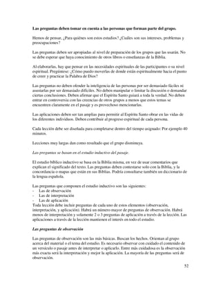 Las preguntas deben tomar en cuenta a las personas que forman parte del grupo.

Hemos de pensar, ¿Para quiénes son estos estudios? ¿Cuáles son sus intereses, problemas y
preocupaciones?

Las preguntas deben ser apropiadas al nivel de preparación de los grupos que las usarán. No
se debe esperar que haya conocimiento de otros libros o enseñanzas de la Biblia.

Al elaborarlas, hay que pensar en las necesidades espirituales de las participantes o su nivel
espiritual. Pregúntese: ¿Cómo puedo moverlas de donde están espiritualmente hacia el punto
de creer y practicar la Palabra de Dios?

Las preguntas no deben ofender la inteligencia de las personas por ser demasiado fáciles ni
asustarlas por ser demasiado difíciles. No deben manipular o limitar la discusión o demandar
ciertas conclusiones. Deben afirmar que el Espíritu Santo guiará a toda la verdad. No deben
entrar en controversia con las creencias de otros grupos a menos que estos temas se
encuentren claramente en el pasaje y es provechoso mencionarlas.

Las aplicaciones deben ser tan amplias para permitir al Espíritu Santo obrar en las vidas de
los diferentes individuos. Deben contribuir al progreso espiritual de cada persona.

Cada lección debe ser diseñada para completarse dentro del tiempo asignado: Por ejemplo 40
minutos.

Lecciones muy largas dan como resultado que el grupo disminuya.

Las preguntas se basan en el estudio inductivo del pasaje.

El estudio bíblico inductivo se basa en la Biblia misma, en vez de usar comentarios que
explican el significado del texto. Las preguntas deben contestarse solo con la Biblia, y la
concordancia o mapas que están en sus Biblias. Podría consultarse también un diccionario de
la lengua española.

Las preguntas que componen el estudio inductivo son las siguientes:
- Las de observación
- Las de interpretación
- Las de aplicación
Toda lección debe incluir preguntas de cada uno de estos elementos (observación,
interpretación, y aplicación). Habrá un número mayor de preguntas de observación. Habrá
menos de interpretación y solamente 2 o 3 preguntas de aplicación a través de la lección. Las
aplicaciones a través de la lección mantienen el interés en todo el estudio.

Las preguntas de observación

Las preguntas de observación son las más básicas. Buscan los hechos. Orientan al grupo
acerca del material o el tema del estudio. Es necesario observar con cuidado el contenido de
un versículo o pasaje antes de interpretar o aplicarlo. Entre más cuidadosa es la observación
más exacta será la interpretación y mejor la aplicación. La mayoría de las preguntas será de
observación.
                                                                                               52
 