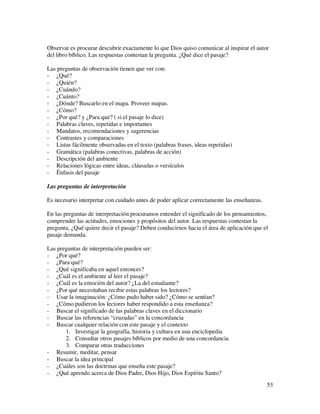 Observar es procurar descubrir exactamente lo que Dios quiso comunicar al inspirar el autor
del libro bíblico. Las respuestas contestan la pregunta. ¿Qué dice el pasaje?

Las preguntas de observación tienen que ver con:
- ¿Qué?
- ¿Quién?
- ¿Cuándo?
- ¿Cuánto?
- ¿Dónde? Buscarlo en el mapa. Proveer mapas.
- ¿Cómo?
- ¿Por qué? y ¿Para qué? ( si el pasaje lo dice)
- Palabras claves, repetidas e importantes
- Mandatos, recomendaciones y sugerencias
- Contrastes y comparaciones
- Listas fácilmente observadas en el texto (palabras frases, ideas repetidas)
- Gramática (palabras conectivas, palabras de acción)
- Descripción del ambiente
- Relaciones lógicas entre ideas, cláusulas o versículos
- Énfasis del pasaje

Las preguntas de interpretación

Es necesario interpretar con cuidado antes de poder aplicar correctamente las enseñanzas.

En las preguntas de interpretación procuramos entender el significado de los pensamientos,
comprender las actitudes, emociones y propósitos del autor. Las respuestas contestan la
pregunta, ¿Qué quiere decir el pasaje? Deben conducirnos hacia el área de aplicación que el
pasaje demanda.

Las preguntas de interpretación pueden ser:
- ¿Por qué?
- ¿Para qué?
- ¿Qué significaba en aquel entonces?
- ¿Cuál es el ambiente al leer el pasaje?
- ¿Cuál es la emoción del autor? ¿La del estudiante?
- ¿Por qué necesitaban recibir estas palabras los lectores?
- Usar la imaginación: ¿Cómo pudo haber sido? ¿Cómo se sentían?
- ¿Cómo pudieron los lectores haber respondido a esta enseñanza?
- Buscar el significado de las palabras claves en el diccionario
- Buscar las referencias “cruzadas” en la concordancia
- Buscar cualquier relación con este pasaje y el contexto
       1. Investigar la geografía, historia y cultura en una enciclopedia
       2. Consultar otros pasajes bíblicos por medio de una concordancia
       3. Comparar otras traducciones
- Resumir, meditar, pensar
- Buscar la idea principal
- ¿Cuáles son las doctrinas que enseña este pasaje?
- ¿Qué aprendo acerca de Dios Padre, Dios Hijo, Dios Espíritu Santo?
                                                                                            53
 
