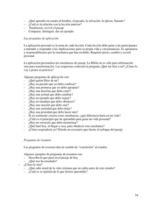 -   ¿Qué aprendo en cuanto al hombre, el pecado, la salvación, la iglesia, Satanás?
    -   ¿Cuál es la relación con la lección anterior?
    -    Parafrasear, revivir el pasaje
    -   Comparar, distinguir, dar un ejemplo

    Las preguntas de aplicación

    La aplicación personal es la meta de cada lección. Cada lección debe guiar a las participantes
    a entender y responder a las implicaciones para su propia vida y circunstancias. Es apropiarse
    y responsabilizarse por la enseñanza que han recibido. Requiere juicio, cambio y acción
    personal.

    La aplicación personaliza las enseñanzas de pasaje. La Biblia no es sólo para información
    sino para transformación. Las respuestas contestan la pregunta ¿Qué me dice a mí? ¿Cómo lo
    voy a poner en práctica?

    Algunas preguntas de aplicación son:
    - ¿Qué quiere Dios de mí?
    - ¿Hay un pecado que yo debo confesar?
    - ¿Hay una promesa que yo debo apropiar?
    - ¿Hay una doctrina que debo creer?
    - ¿Hay una actitud que debo cambiar?
    - ¿Hay un ejemplo que debo seguir?
    - ¿Hay un mandato que debo obedecer?
    - ¿Hay una oración que debo orar?
    - ¿Hay una ansiedad que debo dejar?
    - ¿Hay una prioridad que debo hacer mía?
    - Si yo realmente creyera estas enseñanzas, ¿qué diferencia haría en mi vida?
    - ¿Cuál es el principio que he aprendido para guiar mi vida personal?
    - ¿Hay un versículo que debo memorizar?
    - ¿Qué haré hoy, al llegar a casa, para obedecer esta enseñanza?
    - ¿Cómo respondería yo? Diseñe un escenario que ilustre el enfoque del pasaje


    Preguntas de resumen

    Las preguntas de resumen dan un sentido de “conclusión” al estudio.

    Algunos ejemplos de preguntas de resumen son:
    - Describa lo que pasó en el pasaje de hoy
    - ¿Qué nos ha enseñado?
-   ¿Cómo le reta?
    - ¿Qué sabe usted de la vida cristiana que no sabía antes de este estudio?
    - ¿Cuál es su opinión de lo que hemos aprendido?




                                                                                               54
 