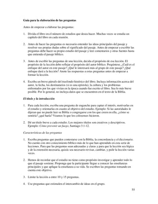 Guía para la elaboración de las preguntas

Antes de empezar a elaborar las preguntas:

1. Divida el libro en el número de estudios que desea hacer. Muchas veces se estudia un
   capítulo del libro en cada reunión.

2. Antes de hacer las preguntas es necesario entender las ideas principales del pasaje y
   resolver sus propias dudas sobre el significado del pasaje. Antes de empezar a escribir las
   preguntas debe hacer su propio estudio del pasaje y leer comentarios y otras fuentes hasta
   que entienda el pasaje bíblico.

3. Antes de escribir las preguntas de una lección, decida el propósito de esa lección. El
   propósito de la lección debe reflejar el propósito del autor bíblico. Pregúntese, ¿Cuál es el
   enfoque del autor en este pasaje? ¿Qué le interesará más al grupo de este pasaje? ¿Qué
   enfoque dará a la lección? Anote las respuestas a estas preguntas antes de empezar a
   formar la lección.

4. Escriba un breve párrafo del trasfondo histórico del libro. Incluya información acerca del
   autor, la fecha, los destinatarios (si es una epístola), la cultura y los problemas
   enfrentados por los que vivían en la época cuando fue escrito el libro. Sea lo más breve
   posible. Por lo general, no incluya datos que se encuentren en el texto de la Biblia.

El título y la introducción

1. Para cada lección, escriba una pregunta de enganche para captar el interés, motivarlas en
   el estudio y orientarlas en cuanto al objetivo del estudio. Ejemplo: Si las autoridades le
   dijeran que no puede leer su Biblia o congregarse con los que creen en ella, ¿cómo se
   sentiría? ¿qué haría? Veamos lo que los colosenses hicieron.

2. Dé un título breve a cada estudio. Los mejores títulos son creativos y descriptivos.
   Ejemplo: Cómo prevenir un fuego, Santiago 3:1-12.

Características de las preguntas

1. Escriba preguntas que pueden contestarse con la Biblia, la concordancia y el diccionario.
   No cuente con otro conocimiento bíblico más de lo que han aprendido en esta serie de
   lecciones. Para que las preguntas sean adecuadas y claras y para que la lección sea lógica
   y de la extensión necesaria, quizás sea necesario revisar, cambiar, y pulir la lección varias
   veces.

2. Hemos de recordar que el estudio no tiene como propósito investigar y aprender todo lo
   que el pasaje sostiene. Proponga que la participante llegue a conocer las enseñanzas
   principales y que aplique la enseñanza a su vida. Se escriben las preguntas tomando en
   cuenta este objetivo.

3. Limite la lección a entre 10 y 15 preguntas.

4. Use preguntas que estimulen el intercambio de ideas en el grupo.
                                                                                             55
 