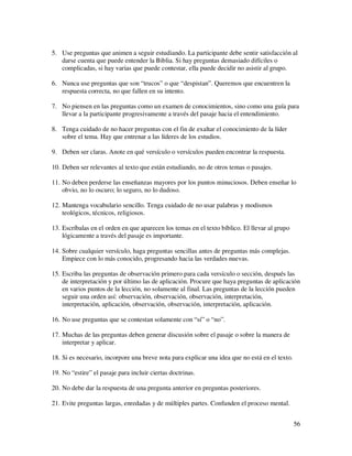 5. Use preguntas que animen a seguir estudiando. La participante debe sentir satisfacción al
   darse cuenta que puede entender la Biblia. Si hay preguntas demasiado difíciles o
   complicadas, si hay varias que puede contestar, ella puede decidir no asistir al grupo.

6. Nunca use preguntas que son “trucos” o que “despistan”. Queremos que encuentren la
   respuesta correcta, no que fallen en su intento.

7. No piensen en las preguntas como un examen de conocimientos, sino como una guía para
   llevar a la participante progresivamente a través del pasaje hacia el entendimiento.

8. Tenga cuidado de no hacer preguntas con el fin de exaltar el conocimiento de la líder
   sobre el tema. Hay que entrenar a las líderes de los estudios.

9. Deben ser claras. Anote en qué versículo o versículos pueden encontrar la respuesta.

10. Deben ser relevantes al texto que están estudiando, no de otros temas o pasajes.

11. No deben perderse las enseñanzas mayores por los puntos minuciosos. Deben enseñar lo
    obvio, no lo oscuro; lo seguro, no lo dudoso.

12. Mantenga vocabulario sencillo. Tenga cuidado de no usar palabras y modismos
    teológicos, técnicos, religiosos.

13. Escríbalas en el orden en que aparecen los temas en el texto bíblico. El llevar al grupo
    lógicamente a través del pasaje es importante.

14. Sobre cualquier versículo, haga preguntas sencillas antes de preguntas más complejas.
    Empiece con lo más conocido, progresando hacia las verdades nuevas.

15. Escriba las preguntas de observación primero para cada versículo o sección, después las
    de interpretación y por último las de aplicación. Procure que haya preguntas de aplicación
    en varios puntos de la lección, no solamente al final. Las preguntas de la lección pueden
    seguir una orden así: observación, observación, observación, interpretación,
    interpretación, aplicación, observación, observación, interpretación, aplicación.

16. No use preguntas que se contestan solamente con “sí” o “no”.

17. Muchas de las preguntas deben generar discusión sobre el pasaje o sobre la manera de
    interpretar y aplicar.

18. Si es necesario, incorpore una breve nota para explicar una idea que no está en el texto.

19. No “estire” el pasaje para incluir ciertas doctrinas.

20. No debe dar la respuesta de una pregunta anterior en preguntas posteriores.

21. Evite preguntas largas, enredadas y de múltiples partes. Confunden el proceso mental.


                                                                                                56
 