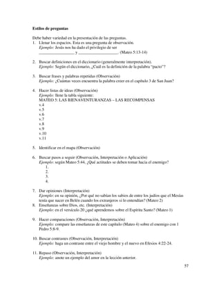 Estilos de preguntas

Debe haber variedad en la presentación de las preguntas.
1. Llenar los espacios. Esta es una pregunta de observación.
   Ejemplo: Jesús nos ha dado el privilegio de ser
   _________________ y ___________________. (Mateo 5:13-14)

2. Buscar definiciones en el diccionario (generalmente interpretación).
   Ejemplo: Según el diccionario, ¿Cuál es la definición de la palabra “pacto”?

3. Buscar frases y palabras repetidas (Observación)
   Ejemplo: ¿Cuántas veces encuentra la palabra creer en el capítulo 3 de San Juan?

4. Hacer listas de ideas (Observación)
   Ejemplo: llene la tabla siguiente:
   MATEO 5: LAS BIENAVENTURANZAS – LAS RECOMPENSAS
   v.4
   v.5
   v.6
   v.7
   v.8
   v.9
   v.10
   v.11

5. Identificar en el mapa (Observación)

6. Buscar pasos a seguir (Observación, Interpretación o Aplicación)
   Ejemplo: según Mateo 5:44, ¿Qué actitudes se deben tomar hacia el enemigo?
      1.
      2.
      3.
      4.

7. Dar opiniones (Interpretación)
   Ejemplo: en su opinión, ¿Por qué no sabían los sabios de entre los judíos que el Mesías
   tenía que nacer en Belén cuando los extranjeros si lo entendían? (Mateo 2)
8. Enseñanzas sobre Dios, etc. (Interpretación)
   Ejemplo: en el versículo 20 ¿qué aprendemos sobre el Espíritu Santo? (Mateo 1)

9. Hacer comparaciones (Observación, Interpretación)
   Ejemplo: compare las enseñanzas de este capítulo (Mateo 4) sobre el enemigo con 1
   Pedro 5:8-9.

10. Buscar contrastes (Observación, Interpretación)
    Ejemplo: haga un contraste entre el viejo hombre y el nuevo en Efesios 4:22-24.

11. Repaso (Observación, Interpretación)
    Ejemplo: anote un ejemplo del amor en la lección anterior.
                                                                                             57
 