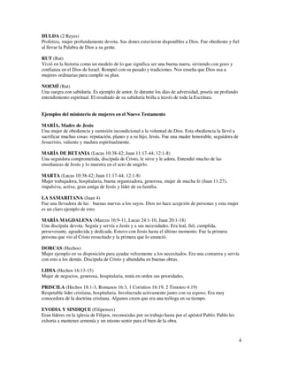 HULDA (2 Reyes)
Profetiza, mujer profundamente devota. Sus dones estuvieron disponibles a Dios. Fue obediente y fiel
al llevar la Palabra de Dios a su gente.

RUT (Rut)
Vivió en la historia como un modelo de lo que significa ser una buena nuera, sirviendo con gozo y
confianza en el Dios de Israel. Rompió con su pasado y tradiciones. Nos enseña que Dios usa a
mujeres ordinarias para cumplir su plan.

NOEMÍ (Rut)
Una suegra con sabiduría. Es ejemplo de amor, fe durante los días de adversidad, poseía un profundo
entendimiento espiritual. El resultado de su sabiduría brilla a través de toda la Escritura.


Ejemplos del ministerio de mujeres en el Nuevo Testamento

MARÍA, Madre de Jesús
Una mujer de obediencia y sumisión incondicional a la voluntad de Dios. Esta obediencia la llevó a
sacrificar muchas cosas: reputación, planes y a su hijo, Jesús. Fue una madre honorable, seguidora de
Jesucristo, valiente y madura espiritualmente.

MARÍA DE BETANIA (Lucas 10:38-42; Juan 11:17-44; 12:1-8)
Una seguidora comprometida, discípula de Cristo, le sirve y le adora. Entendió mucho de las
enseñanzas de Jesús y lo muestra en el acto de ungirlo.

MARTA (Lucas 10:38-42; Juan 11:17-44; 12:1-8)
Mujer trabajadora, hospitalaria, buena organizadora, generosa, mujer de mucha fe (Juan 11:27),
impulsiva, activa, gran amiga de Jesús y líder de su familia.

LA SAMARITANA (Juan 4)
Fue una llevadora de las buenas nuevas a los suyos. Dios no hace acepción de personas y esta mujer
es un claro ejemplo de esto.

MARÍA MAGDALENA (Marcos 16:9-11, Lucas 24:1-10, Juan 20:1-18)
Una discípula devota. Seguía y servía a Jesús y a sus necesidades. Era leal, fiel, cumplida,
perseverante, agradecida y dedicada. Estuvo con Jesús hasta el último momento. Fue la primera
persona que vio al Cristo resucitado y la primera que lo anunció.

DORCAS (Hechos)
Mujer ejemplo en su disposición para ayudar velozmente a los necesitados. Era una costurera y servía
con esto a los demás. Discípula de Cristo y abundaba en buenas obras.

LIDIA (Hechos 16:13-15)
Mujer de negocios, generosa, hospitalaria, tenía en orden sus prioridades.

PRISCILA (Hechos 18:1-3, Romanos 16:3, 1 Corintios 16:19; 2 Timoteo 4:19)
Respetable líder cristiana, hospitalaria. Involucrada activamente junto con su esposo. Era muy
conocedora de la doctrina cristiana. Algunos creen que era una teóloga en su tiempo.

EVODIA Y SINDIQUE (Filipenses)
Eran líderes en la iglesia de Filipos, reconocidas por su trabajo hasta por el apóstol Pablo. Pablo les
exhorta a mantener armonía y un mismo sentir para el bien de la obra.



                                                                                                          4
 