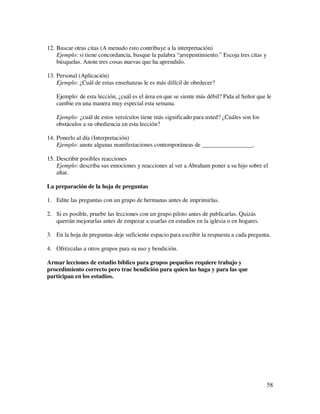 12. Buscar otras citas (A menudo esto contribuye a la interpretación)
    Ejemplo: si tiene concordancia, busque la palabra “arrepentimiento.” Escoja tres citas y
    búsquelas. Anote tres cosas nuevas que ha aprendido.

13. Personal (Aplicación)
    Ejemplo: ¿Cuál de estas enseñanzas le es más difícil de obedecer?

   Ejemplo: de esta lección, ¿cuál es el área en que se siente más débil? Pida al Señor que le
   cambie en una manera muy especial esta semana.

   Ejemplo: ¿cuál de estos versículos tiene más significado para usted? ¿Cuáles son los
   obstáculos a su obediencia en esta lección?

14. Ponerlo al día (Interpretación)
    Ejemplo: anote algunas manifestaciones contemporáneas de _________________.

15. Describir posibles reacciones
    Ejemplo: describa sus emociones y reacciones al ver a Abraham poner a su hijo sobre el
    altar.

La preparación de la hoja de preguntas

1. Edite las preguntas con un grupo de hermanas antes de imprimirlas.

2. Si es posible, pruebe las lecciones con un grupo piloto antes de publicarlas. Quizás
   querrán mejorarlas antes de empezar a usarlas en estudios en la iglesia o en hogares.

3. En la hoja de preguntas deje suficiente espacio para escribir la respuesta a cada pregunta.

4. Ofrézcalas a otros grupos para su uso y bendición.

Armar lecciones de estudio bíblico para grupos pequeños requiere trabajo y
procedimiento correcto pero trae bendición para quien las haga y para las que
participan en los estudios.




                                                                                               58
 