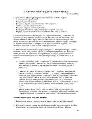 EL LIDERAZGO DE UN GRUPO DE ESTUDIO BÍBLICO
                                                        Bárbara de Orth

La importancia del concepto de grupo en el ministerio hacia las mujeres
- A las mujeres nos gusta hablar.
- Nos gusta que nos escuchen.
- Nos gusta compartir los acontecimientos lindos de la vida.
- También los difíciles que soportamos.
- Nos gusta compartir emociones profundas.
- Las mujeres necesitamos un lugar seguro para compartir estas cosas.
- El grupo pequeño de estudio bíblico puede llenar todas estas necesidades.

Las mujeres necesitamos a otras mujeres. Nos alegra tener amistades y las hacemos con
facilidad. Nos gusta compartir nuestras vidas. Podemos usar este don para atraer a otras
mujeres al Señor Jesucristo o para llevar a las cristianas a un crecimiento mayor. Estos
grupos pueden ser de cristianas que desean crecer en su vida espiritual o grupos de mujeres
no cristianas. La amistad es la base para ser una buena hacedora de discípulos y una
evangelista efectiva. Cultivarla requiere tiempo y dedicación.

La Biblia debe ser el centro de estos grupos de mujeres. La Biblia permanece para siempre y
ofrece vida eterna, consejos sabios y prácticos, amor profundo y mucho más. El estudio
bíblico, enlazado con la enseñanza del Espíritu Santo, acompañado de la presencia de
mujeres cristianas entregadas, es un arma potente para la obra de Dios en la vida de las
mujeres.

   1. El estudio de la Biblia coloca a las personas en contacto directo con la semilla que es
      poderosa para salvarlas. La Palabra de Dios les enseña quien es Dios, quien es
      Jesucristo, que ha hecho Dios por el hombre y la mujer, y que espera de ellos (1
      Pedro 1:23).

   2. La Palabra de Dios es “la espada del Espíritu Santo”, quien la usa para penetrar el
      corazón y convencer a la mente (Efesios 6:17). El Espíritu Santo, por medio de la
      Palabra de Dios, ilumina la mente y convierte el alma. Ser expuesta a la Palabra crea
      “sed” espiritual en el corazón de la no-creyente y la hace sentir su necesidad
      espiritual. La mujer no-creyente está expuesta a la Palabra en un ambiente de
      investigación personal. Adquiere conocimientos bíblicos y espirituales básicos que le
      sirven inmediatamente y le hacen crecer espiritualmente cuando haya recibido a
      Cristo.

   3. Muchas mujeres desean conocer la Biblia, por curiosidad o porque sienten una
      necesidad espiritual en sus vidas. Ofrecer el estudio de la Biblia puede satisfacer estas
      curiosidades hasta que el estudio llene las necesidades más profundas de cada una.

Algunas cosas acerca de los grupos pequeños:

1. Las mujeres se acercan a un grupo pequeño porque tienen una necesidad personal.

2. Una mujer permanece en un grupo cuando siente que el grupo es activo y atractivo. Los
   requisitos para un grupo estable son aceptación entre las participantes del grupo
                                                                                              59
 