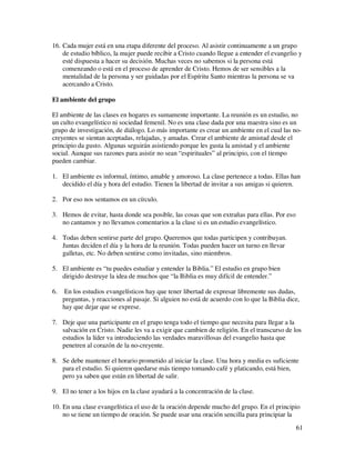 16. Cada mujer está en una etapa diferente del proceso. Al asistir continuamente a un grupo
    de estudio bíblico, la mujer puede recibir a Cristo cuando llegue a entender el evangelio y
    esté dispuesta a hacer su decisión. Muchas veces no sabemos si la persona está
    comenzando o está en el proceso de aprender de Cristo. Hemos de ser sensibles a la
    mentalidad de la persona y ser guidadas por el Espíritu Santo mientras la persona se va
    acercando a Cristo.

El ambiente del grupo

El ambiente de las clases en hogares es sumamente importante. La reunión es un estudio, no
un culto evangelístico ni sociedad femenil. No es una clase dada por una maestra sino es un
grupo de investigación, de diálogo. Lo más importante es crear un ambiente en el cual las no-
creyentes se sientan aceptadas, relajadas, y amadas. Crear el ambiente de amistad desde el
principio da gusto. Algunas seguirán asistiendo porque les gusta la amistad y el ambiente
social. Aunque sus razones para asistir no sean “espirituales” al principio, con el tiempo
pueden cambiar.

1. El ambiente es informal, íntimo, amable y amoroso. La clase pertenece a todas. Ellas han
   decidido el día y hora del estudio. Tienen la libertad de invitar a sus amigas si quieren.

2. Por eso nos sentamos en un círculo.

3. Hemos de evitar, hasta donde sea posible, las cosas que son extrañas para ellas. Por eso
   no cantamos y no llevamos comentarios a la clase si es un estudio evangelístico.

4. Todas deben sentirse parte del grupo. Queremos que todas participen y contribuyan.
   Juntas deciden el día y la hora de la reunión. Todas pueden hacer un turno en llevar
   galletas, etc. No deben sentirse como invitadas, sino miembros.

5. El ambiente es “tu puedes estudiar y entender la Biblia.” El estudio en grupo bien
   dirigido destruye la idea de muchos que “la Biblia es muy difícil de entender.”

6.    En los estudios evangelísticos hay que tener libertad de expresar libremente sus dudas,
     preguntas, y reacciones al pasaje. Si alguien no está de acuerdo con lo que la Biblia dice,
     hay que dejar que se exprese.

7. Deje que una participante en el grupo tenga todo el tiempo que necesita para llegar a la
   salvación en Cristo. Nadie les va a exigir que cambien de religión. En el transcurso de los
   estudios la líder va introduciendo las verdades maravillosas del evangelio hasta que
   penetren al corazón de la no-creyente.

8. Se debe mantener el horario prometido al iniciar la clase. Una hora y media es suficiente
   para el estudio. Si quieren quedarse más tiempo tomando café y platicando, está bien,
   pero ya saben que están en libertad de salir.

9. El no tener a los hijos en la clase ayudará a la concentración de la clase.

10. En una clase evangelística el uso de la oración depende mucho del grupo. En el principio
    no se tiene un tiempo de oración. Se puede usar una oración sencilla para principiar la
                                                                                              61
 