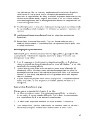 clase, pidiendo que Dios esté presente y sea el maestro divino de la clase. Después de
   varias semanas de clase se puede introducir la idea de peticiones basadas en las
   necesidades de las participantes. La líder y la anfitriona dirigen este tiempo hasta que una
   o más de ellas acepten al Señor y tengan el deseo de orar en voz alta. No dé la idea que
   ellas tienen que participar pero, sí, pueden presentar sus necesidades. Pregunte como está
   la situación la siguiente semana.

11. No debe sorprendernos ni molestarnos si algunas no se comportan en una forma esperada.
    Tal vez nunca hayan estado en un grupo con cristianas. Las aceptamos y las amamos tal
    como son.

12. La anfitriona debe cuidar de que haya suficiente luz, temperatura, un mínimo de
    distracciones.

13. Siempre habrá algunas que lleguen tarde. Empezar a tiempo con las que estén es
    importante. Podría empezar el grupo cada semana con algo que no querrán perder, como
    un consejo matrimonial.

El uso de preguntas para la discusión

Se recomienda que el estudio sea una discusión sobre el pasaje bíblico, guiada por la líder,
usando preguntas cuidadosamente preparadas para llevar al grupo a través de las ideas
principales del pasaje bíblico.

1. El uso de preguntas crea el ambiente de investigación personal. En vez de adoctrinar,
   estamos permitiendo que las participantes descubran lo que la Biblia dice. A la vez, están
   aprendiendo cómo estudiar la Biblia.
2. La mayoría de preguntas deben ser las que pueden contestarse con información del
   mismo pasaje bíblico. Algunas preguntas pueden pedir una opinión o una aplicación.
   Ninguna pregunta debe requerir un conocimiento general de la Biblia ni de enseñanzas
   cristianas. Se lee el pasaje o los primeros versículos y después la líder hace preguntas
   sobre estos versículos.
3. Se puede preparar las preguntas o usar estudios ya preparados. Es importante adaptarlas
   para las necesidades y el nivel del grupo. Las asistentes aprenden por medio de su
   participación.

Características de una líder de grupo

El grupo necesita la organización y dirección de una líder.
1. Las líderes necesitan ser mujeres fieles en todo, entregadas al Señor y al ministerio,
    siervas, mujeres de oración, modelos del fruto del Espíritu Santo. No podemos guiar a
    otros a un nivel más alto de lo que nosotras hemos alcanzado.

2. Las líderes deben ser personas amistosas, afectuosas, accesibles y compresivas.

3. Deben ser entusiastas y positivas, especialmente con respecto al estudio de la Biblia. El
   entusiasmo es contagioso. También cultiva un buen sentido de humor “santo”.



                                                                                               62
 